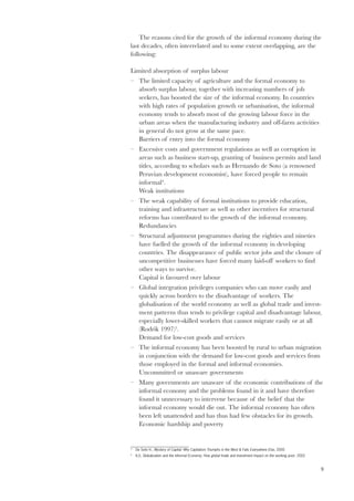 The reasons cited for the growth of the informal economy during the 
9 
last decades, often interrelated and to some extent overlapping, are the 
following: 
Limited absorption of surplus labour 
– The limited capacity of agriculture and the formal economy to 
absorb surplus labour, together with increasing numbers of job 
seekers, has boosted the size of the informal economy. In countries 
with high rates of population growth or urbanisation, the informal 
economy tends to absorb most of the growing labour force in the 
urban areas when the manufacturing industry and off-farm activities 
in general do not grow at the same pace. 
Barriers of entry into the formal economy 
– Excessive costs and government regulations as well as corruption in 
areas such as business start-up, granting of business permits and land 
titles, according to scholars such as Hernando de Soto (a renowned 
Peruvian development economist), have forced people to remain 
informal4. 
Weak institutions 
– The weak capability of formal institutions to provide education, 
training and infrastructure as well as other incentives for structural 
reforms has contributed to the growth of the informal economy. 
Redundancies 
– Structural adjustment programmes during the eighties and nineties 
have fuelled the growth of the informal economy in developing 
countries. The disappearance of public sector jobs and the closure of 
uncompetitive businesses have forced many laid-off workers to find 
other ways to survive. 
Capital is favoured over labour 
– Global integration privileges companies who can move easily and 
quickly across borders to the disadvantage of workers. The 
globalisation of the world economy as well as global trade and invest-ment 
patterns thus tends to privilege capital and disadvantage labour, 
especially lower-skilled workers that cannot migrate easily or at all 
(Rodrik 1997)5. 
Demand for low-cost goods and services 
– The informal economy has been boosted by rural to urban migration 
in conjunction with the demand for low-cost goods and services from 
those employed in the formal and informal economies. 
Uncommitted or unaware governments 
– Many governments are unaware of the economic contributions of the 
informal economy and the problems found in it and have therefore 
found it unnecessary to intervene because of the belief that the 
informal economy would die out. The informal economy has often 
been left unattended and has thus had few obstacles for its growth. 
Economic hardship and poverty 
4 De Soto H., Mystery of Capital: Why Capitalism Triumphs in the West & Fails Everywhere Else, 2000 
5 ILO, Globalization and the Informal Economy: How global trade and investment impact on the working poor, 2002 
 