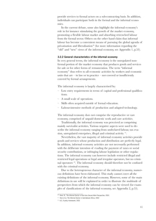provide services to formal actors on a sub-contracting basis. In addition, 
individuals can participate both in the formal and the informal econo-mies. 
11 
In the current debate, some also highlight the informal economy’s 
role in for instance stimulating the growth of the market economy, 
promoting a flexible labour market and absorbing retrenched labour 
from the formal sector. Others on the other hand claim that informal 
labour has become a convenient means of pursuing the global agenda of 
privatisation and liberalisation10 (for more information regarding the 
“old” and “new” views of the informal economy, see Appendix 1, p.53). 
3.2.2 General characteristics of the informal economy 
In very general terms, the informal economy is the unregulated non-formal 
portion of the market economy that produces goods and services 
for sale or for other forms of remuneration. The term “informal 
economy” thus refers to all economic activities by workers and economic 
units that are – in law or in practice – not covered or insufficiently 
covered by formal arrangements. 
The informal economy is largely characterised by: 
– Low entry requirements in terms of capital and professional qualifica-tions. 
– A small scale of operations. 
– Skills often acquired outside of formal education. 
– Labour-intensive methods of production and adapted technology. 
The informal economy does not comprise the reproductive or care 
economy, comprised of unpaid domestic work and care activities. 
Traditionally, the informal economy was perceived as comprising 
mainly survivalist activities. Various negative aspects were used to de-scribe 
the informal economy ranging from undeclared labour, tax eva-sion, 
unregulated enterprises, illegal and criminal activity 11. 
Nevertheless, the vast majority of informal economy activities provide 
goods and services whose production and distribution are perfectly legal. 
In addition, informal economy activities are not necessarily performed 
with the deliberate intention of evading the payment of taxes or social 
security contributions, or infringing labour legislation or other regula-tions. 
The informal economy can however include restricted illegal and 
restricted legal operations or legal and irregular operators, but no crimi-nal 
operators 12. The informal economy should therefore not be confused 
with the criminal economy. 
Due to the heterogeneous character of the informal economy, numer-ous 
definitions have been elaborated. This study cannot cover all the 
existing definitions of the informal economy. However, some of the main 
definitions in use will be explained in order to illustrate the multitude of 
perspectives from which the informal economy can be viewed (for exam-ples 
of classifications of the informal economy, see Appendix 2, p.55). 
10 Amin, N., The Informal Sector in Asia from Decent Work Perspective, 2002. 
11 Horn et al, The Informal Sector in Sub-Saharan Africa, 2002 
12 ILO, A policy framework, 2002 
 
