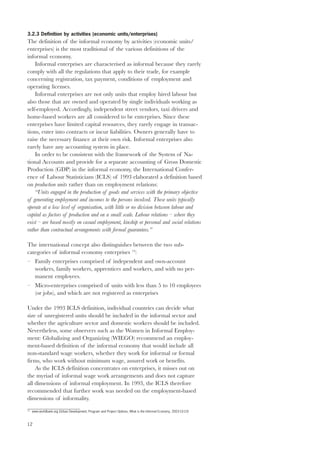 3.2.3 Definition by activities (economic units/enterprises) 
The definition of the informal economy by activities (economic units/ 
enterprises) is the most traditional of the various definitions of the 
informal economy. 
12 
Informal enterprises are characterised as informal because they rarely 
comply with all the regulations that apply to their trade, for example 
concerning registration, tax payment, conditions of employment and 
operating licenses. 
Informal enterprises are not only units that employ hired labour but 
also those that are owned and operated by single individuals working as 
self-employed. Accordingly, independent street vendors, taxi drivers and 
home-based workers are all considered to be enterprises. Since these 
enterprises have limited capital resources, they rarely engage in transac-tions, 
enter into contracts or incur liabilities. Owners generally have to 
raise the necessary finance at their own risk. Informal enterprises also 
rarely have any accounting system in place. 
In order to be consistent with the framework of the System of Na-tional 
Accounts and provide for a separate accounting of Gross Domestic 
Production (GDP) in the informal economy, the International Confer-ence 
of Labour Statisticians (ICLS) of 1993 elaborated a definition based 
on production units rather than on employment relations: 
“Units engaged in the production of goods and services with the primary objective 
of generating employment and incomes to the persons involved. These units typically 
operate at a low level of organisation, with little or no division between labour and 
capital as factors of production and on a small scale. Labour relations – where they 
exist – are based mostly on casual employment, kinship or personal and social relations 
rather than contractual arrangements with formal guarantees.” 
The international concept also distinguishes between the two sub-categories 
of informal economy enterprises 13: 
– Family enterprises comprised of independent and own-account 
workers, family workers, apprentices and workers, and with no per-manent 
employees. 
– Micro-enterprises comprised of units with less than 5 to 10 employees 
(or jobs), and which are not registered as enterprises 
Under the 1993 ICLS definition, individual countries can decide what 
size of unregistered units should be included in the informal sector and 
whether the agriculture sector and domestic workers should be included. 
Nevertheless, some observers such as the Women in Informal Employ-ment: 
Globalizing and Organizing (WIEGO) recommend an employ-ment- 
based definition of the informal economy that would include all 
non-standard wage workers, whether they work for informal or formal 
firms, who work without minimum wage, assured work or benefits. 
As the ICLS definition concentrates on enterprises, it misses out on 
the myriad of informal wage work arrangements and does not capture 
all dimensions of informal employment. In 1993, the ICLS therefore 
recommended that further work was needed on the employment-based 
dimensions of informality. 
13 www.worldbank.org (Urban Development, Program and Project Options, What is the Informal Economy, 2003-10-10) 
 
