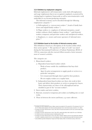 3.2.4 Definition by employment categories 
Informal employment is all remunerative work, both self-employment 
and wage employment that is not recognised, regulated, or protected by 
existing legal or regulatory frameworks as well as non-remunerative work 
undertaken in an income-producing enterprise. 
13 
The informal economy can be described through the following 
employment categories 14: 
– (a) Self-employed, i.e. own-account workers 15, heads of family busi-nesses 
and unpaid family workers 16; 
– (b) Wage workers, i.e. employees of informal enterprises, casual 
workers without a fixed employer, home workers 17, paid domestic 
workers, temporary and part-time workers and unregistered workers. 
– (c) Employers, i.e. owners and owner operators of informal enter-prises 
18 
3.2.5 Definition based on the location of informal economy actors 
This definition is based on a description of the location within which 
these actors operate 19. The question of “place of work” was raised 
during the International Conference of Labour Statisticians (ICLS) of 
1993 in connection with the renewed efforts towards a better measure-ment 
of women’s activities. 
The categories are: 
1. Home-based workers: 
a) Dependent home-based workers which: 
– Work at home outside the establishment that buys their 
product; 
– Agree by prior arrangements to supply goods or services to a 
particular enterprise; 
– Get remunerated through what is paid for their products; 
– Do not employ workers on a regular basis. 
b) Independent home-based workers are those who work in their 
home and deliver their products or services to prospective buyers. 
Their characteristics are those of the self-employed and are 
classified as part of the “account workers”. 
2. Street traders and street vendors. 
3. Itinerant, seasonal or temporary job workers on building sites or road 
works. 
4. Those in between the streets and home, e.g. waste collectors. 
14 According to the 2002 employment census in Mexico, group (a) accounted for 57%, group (b) for 37% and group (c) for 6 % of 
the 23.9 million people employed in the informal economy (the labour force in the formal economy amounts to 15.1 million). 
15 According to the report “Informal Sector in Asia”, Amin 2002, the own-account workers are the most common labour group 
in the informal sector. 
16 According to the report “Informal Sector in Asia”, Amin 2002, unpaid family labour often includes the use of child labour. 
17 ILO, Women and men in the informal economy A statistical picture, 2002 
18 According to the report “Informal Sector in Asia”, Amin 2002, employers defined as persons who operate their enterprises 
for profits or dividends and which hire one or more employees, are not a predominant group within the informal economy. 
19 www.worldbank.org (Urban Development, Program and Project Options, What is the Informal Economy, 2003-10-10) 
 