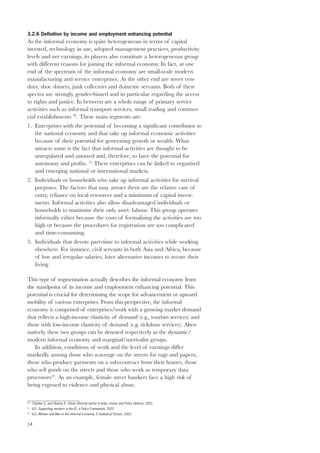 3.2.6 Definition by income and employment enhancing potential 
As the informal economy is quite heterogeneous in terms of capital 
invested, technology in use, adopted management practices, productivity 
levels and net earnings, its players also constitute a heterogeneous group 
with different reasons for joining the informal economy. In fact, at one 
end of the spectrum of the informal economy are small-scale modern 
manufacturing and service enterprises. At the other end are street ven-dors, 
14 
shoe shiners, junk collectors and domestic servants. Both of these 
spectra are strongly gender-biased and in particular regarding the access 
to rights and justice. In between are a whole range of primary service 
activities such as informal transport services, small trading and commer-cial 
establishments 20. These main segments are: 
1. Enterprises with the potential of becoming a significant contributor to 
the national economy and that take up informal economic activities 
because of their potential for generating growth or wealth. What 
attracts some is the fact that informal activities are thought to be 
unregulated and untaxed and, therefore, to have the potential for 
autonomy and profits. 21 These enterprises can be linked to organised 
and emerging national or international markets. 
2. Individuals or households who take up informal activities for survival 
purposes. The factors that may attract them are the relative ease of 
entry, reliance on local resources and a minimum of capital invest-ments. 
Informal activities also allow disadvantaged individuals or 
households to maximise their only asset: labour. This group operates 
informally either because the costs of formalising the activities are too 
high or because the procedures for registration are too complicated 
and time-consuming. 
3. Individuals that devote part-time to informal activities while working 
elsewhere. For instance, civil servants in both Asia and Africa, because 
of low and irregular salaries, have alternative incomes to secure their 
living. 
This type of segmentation actually describes the informal economy from 
the standpoint of its income and employment enhancing potential. This 
potential is crucial for determining the scope for advancement or upward 
mobility of various enterprises. From this perspective, the informal 
economy is comprised of enterprises/work with a growing market demand 
that reflects a high-income elasticity of demand (e.g., tourism services) and 
those with low-income elasticity of demand (e.g. rickshaw services). Alter-natively, 
these two groups can be denoted respectively as the dynamic/ 
modern informal economy and marginal/survivalist groups. 
In addition, conditions of work and the level of earnings differ 
markedly among those who scavenge on the streets for rags and papers, 
those who produce garments on a sub-contract from their homes, those 
who sell goods on the streets and those who work as temporary data 
processors22. As an example, female street hawkers face a high risk of 
being exposed to violence and physical abuse. 
20 Chadaw G. and Oberay A, Urban informal sector in India, Issues and Policy Options, 2001 
21 ILO, Supporting workers in the IE: a Policy Framework, 2002 
22 ILO, Women and Men in the Informal Economy, A Statistical Picture, 2002 
 