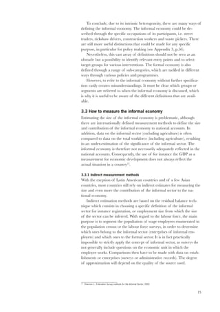 To conclude, due to its intrinsic heterogeneity, there are many ways of 
15 
defining the informal economy. The informal economy could be de-scribed 
through the specific occupations of its participants, i.e. street 
traders, rickshaw drivers, construction workers and waste pickers. There 
are still more useful distinctions that could be made for any specific 
purpose, in particular for policy making (see Appendix 3, p.56). 
Nevertheless, this vast array of definitions should not be seen as an 
obstacle but a possibility to identify relevant entry points and to select 
target groups for various interventions. The formal economy is also 
defined through a range of sub-categories, which are tackled in different 
ways through various policies and programmes. 
However, to refer to the informal economy without further specifica-tion 
easily creates misunderstandings. It must be clear which groups or 
segments are referred to when the informal economy is discussed, which 
is why it is useful to be aware of the different definitions that are avail-able. 
3.3 How to measure the informal economy 
Estimating the size of the informal economy is problematic, although 
there are internationally defined measurement methods to define the size 
and contribution of the informal economy to national accounts. In 
addition, data on the informal sector (excluding agriculture) is often 
compared to data on the total workforce (including agriculture), resulting 
in an under-estimation of the significance of the informal sector. The 
informal economy is therefore not necessarily adequately reflected in the 
national accounts. Consequently, the use of for instance the GDP as a 
measurement for economic development does not always reflect the 
actual situation in a country23. 
3.3.1 Indirect measurement methods 
With the exeption of Latin American countries and of a few Asian 
countries, most countries still rely on indirect estimates for measuring the 
size and even more the contribution of the informal sector to the na-tional 
economy. 
Indirect estimation methods are based on the residual balance tech-nique 
which consists in choosing a specific definition of the informal 
sector for instance registration, or employment size from which the size 
of the sector can be inferred. With regard to the labour force, the main 
purpose is to segment the popultation of wage employees enumerated in 
the population census or the labour force surveys, in order to determine 
which ones belong to the informal sector (enterprises of informal em-ployers) 
and which ones to the formal sector. It is in fact practically 
impossible to strictly apply the concept of informal sector, as surveys do 
not generally include questions on the economic unit in which the 
employee works. Comparisons then have to be made with data on estab-lishments 
or enterprises (surveys or administrative records). The degree 
of approximation will depend on the quality of the source used. 
23 Charmes J., Estimation Survey methods for the Informal Sector, 2002 
 