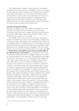 16 
The residual balance technique can also be used for estimating the 
contribution of the informal sector to the GDP. It consists in comparing 
the value added by sector of industry in the National Accounts with the 
value added in the formal sector of this industry. But unless national 
accountants have used the results of recent informal sector surveys, the 
comparison between the indirect estimation of employment in the 
informal sector and the indirect estimation of its contribution to the 
GDP will, because of current economic thinking, assume low productiv-ity 
and low income per capita in the informal sector. 
3.3.2 Direct measurement methods 
Following the adoption of the 1993 definition, household surveys, and 
especially mixed (household and enterprise) surveys, have been 
recommened as the best means to capture the informal sector. However, 
some African (Mali 1989) or Latin American (Mexico 1989) countries 
already had some experiences of surveying. 
The principle of these surveys consists in selecting a representative 
sample of households and, in these selected households, to identify those 
own-account workers and employers who, according to the criteria of the 
new definition, belong to the informal sector. As an example, the Central 
Bank of Nicaragua has estimated the production of households trough a 
household survey (excluding domestic consumption). The survey shows 
that the value of the production of households is 41% of the total GDP24 
Results from a household survey on the overall profile of 
the informal sector in Tanzania It is estimated that 34% of total 
households in mainland Tanzania are engaged in informal sector activi-ties 
at any given point of time in the year. The proportion is much higher 
in urban areas with a peak of 55% of households in Dar es Salaam. In 
some remote sample villages there were extremely few informal busi-nesses 
while others near main roads had very high proportions. An 
enterprise in the informal sector operates on average for a period of 8 
months in a year. 69 percent of male and female informal sector opera-tors 
expect to expand production. The major problems affecting infor-mal 
sector enterprises are: unavailability of capital/credit; lack of mar-ket/ 
customers, lack of equipment/spare parts, finding working premises, 
problems with transport and finally government regulations. In mainland 
Tanzania, the informal economy plays a significant role in providing 
employment opportunities. About 22 percent of total employment is 
engaged totally or partly in this sector, the majority being males and 
primary school dropouts. Almost three quarters of the people working 
within the informal economy are employers. The highest proportion of 
the total informal sector workforce is engaged in trade/restaurants/ 
hotels. In rural areas, the highest proportion is engaged in small-scale 
manufacturing. Sale of local beer is the leading business of the informal 
economy, which by itself provides employment to about 15 percent of 
the total workforce. However, in Dar es Salaam, the leading business is 
the sale of cooked food and, for other urban areas, it is urban agriculture 
and livestock keeping. Informal employees were mainly divided between 
paid employees and unpaid helpers. Women are heavily under-repre- 
24 Banco Central de Nicaragua, Calculo de la Produccion de los Hogares, 2003 
 