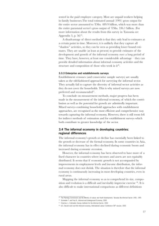 sented in the paid employee category. Most are unpaid workers helping 
in family businesses.The total estimated annual (1991) gross output for 
the entire sector amounted to T.Shs. 489.9 billion, which was more than 
the entire parastatal sector’s gross output of T.Shs. 336.1 billion. (For 
more information about the results from this survey in Tanzania see 
Appendix 3, p. 56)25. 
A disadvantage of direct methods is that they only lead to estimates at 
17 
a certain point in time. Moreover, it is unlikely that they capture all 
“shadow” activities, so they can be seen as providing lower bound esti-mates. 
They are unable (at least at present) to provide estimates of the 
development and growth of the informal economy over a long period of 
time. They have, however, at least one considerable advantage – they can 
provide detailed information about informal economy activities and the 
structure and composition of those who work in it26. 
3.3.3 Enterprise and establishments surveys 
Establishment censuses (and consecutive sample surveys) are usually 
taken as the old-fashioned approach for surveying the informal sector. 
They actually fail to capture the diversity of informal sector activities as 
they do not cover the households. This is why mixed surveys are now 
preferred and recommended27. 
To conclude on measurement methods, major progress has been 
made in the measurement of the informal economy, of which the contri-bution 
as well as the potential for growth are admittedly important. 
Mixed surveys combining household approaches with establishment 
approaches, are recognised as the most efficient and comprehensive way 
towards capturing the informal economy. However, there is still room left 
for indirect methods of estimation and for establishment surveys which 
both contribute to greater knowledge of the sector. 
3.4 The informal economy in developing countries: 
regional differences 
The informal economy’s growth or decline has essentially been linked to 
the growth or decrease of the formal economy. In some countries in Asia, 
the informal economy has in effect declined during economic boom and 
increased during economic recession. 
However, the informal economy has been observed to have more of a 
fixed character in countries where incomes and assets are not equitably 
distributed. It seems that if economic growth is not accompanied by 
improvements in employment levels and income distribution, the infor-mal 
economy does not shrink. The situation is therefore that the informal 
economy is continuously increasing in most developing countries, even in 
rural areas. 
Mapping the informal economy so as to comprehend its size, compo-sition 
and evolution is a difficult and inevitably imprecise exercise 28. It is 
also difficult to make international comparisons as different definitions 
25 The Planning Commission and the Ministry of Labour and Youth Development, Tanzania the Informal Sector 1991, 1991 
26 Schneider F. and Frey B., Informal and Underground Economy, 2000 
27 Charmes J., Estimation Survey methods for the Informal Sector, 2002 
28 ILO, Decent work and the informal economy, International Labour Conference 90th session, 2002 
 