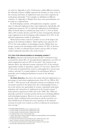 are used (see Appendix 4, p.61). Furthermore, within different countries, 
the informal economy is highly segmented by location of work, sector of 
the economy and status of employment and, across these segments, by 
social group and gender 29 (for examples on definitions in different 
countries, see Appendix 3). Despite these facts, some generalisations can 
be made on a regional basis. 
18 
In all developing countries, self-employment comprises a greater 
share of informal employment than wage employment. Specifically, self-employment 
represents 70% of informal employment in Sub-Saharan 
Africa (if South Africa is excluded, the share is 81% 30), 62% in North 
Africa, 60% in Latin America and 59% in Asia. Consequently, informal 
wage employment in the developing world constitutes 30 to 40% of the 
informal employment outside of agriculture. 
Home-based workers and street vendors are two of the largest sub-groups 
of the informal workforce. Taken together, they represent 10– 
25% of the total workforce in developing countries. Within these two 
groups, women in the developing world constitute 30–90% of all street 
vendors, 35–80% of all home-based workers and over 80% of home-workers 
(industrial outworkers who work at home) 31. 
3.4.1 Size of the informal workforce in developing countries 32 
In Africa, informal work during the past decade is estimated to have 
accounted for almost 80% of non-agricultural employment, over 60% of 
urban employment and over 90% of new jobs33. For women in sub- 
Saharan Africa, the informal economy represents 92% of the total job 
opportunities outside of agriculture (against 71% for men). Almost 95% 
of these jobs are performed by women as self-employed or own-account 
workers, and only 5% as paid employees. In sub-Saharan Africa in 
particular, street vending predominates in much of the informal 
economy 34. 
In Latin America, data shows that urban informal employment as a 
percentage of total urban employment grew from 52% in 1990 to 58% 
in 1997 35. The increase in the informal economy was attributed, on the 
one hand to growth of the labour force due to demographic factors, a 
rise in the activity rate (particularly of women), substantial rural-urban 
migration and contraction of employment in the formal economy 36. 
Latin America experienced a debt crisis in the 1980s. The 1990s was 
generally a period of economic growth and recovery, declining inflation 
and technological progress. However, it was also a period of jobless 
growth, which, combined with retrenchment and the search for ever 
more flexible forms of labour led to the expansion of the informal 
economy in nearly every country as well as a reduction in social protec-tion 
coverage 37. 
29 ILO, Women and Men in the Informal Economy, A Statistical Picture, 2002 
30 ILO, Women and Men in the Informal Economy, A Statistical Picture, 2002 
31 ILO, Women and Men in the Informal Economy, A Statistical Picture, 2002 
32 ILO, Supporting workers in the IE: a Policy Framework, 2002 
33 J. Charmes, cited at Women in Informal Employment: Globalizing and Organizing (WIEGO), Second Annual Meeting, 
Cambridge, Massachusetts, 22–24 May 2002 
34 ILO, Decent work and the informal economy, International Labour Conference 90th session, 2002 
35 Verdera F. Informality in Latin America, Recent trends, policies and prospects, 2001 
36 ILO, Decent work and the informal economy, International Labour Conference 90th session, 2002 
37 ILO, Decent Work in the Informal Sector, Latin America, 2002 
 
