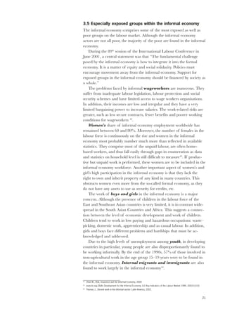 3.5 Especially exposed groups within the informal economy 
The informal economy comprises some of the most exposed as well as 
poor groups on the labour market. Although the informal economy 
actors are not all poor, the majority of the poor are found in the informal 
economy. 
21 
During the 89th session of the International Labour Conference in 
June 2001, a central statement was that “The fundamental challenge 
posed by the informal economy is how to integrate it into the formal 
economy. It is a matter of equity and social solidarity. Policies must 
encourage movement away from the informal economy. Support for 
exposed groups in the informal economy should be financed by society as 
a whole.” 
The problems faced by informal wageworkers are numerous. They 
suffer from inadequate labour legislation, labour protection and social 
security schemes and have limited access to wage workers organisations. 
In addition, their incomes are low and irregular and they have a very 
limited bargaining power to increase salaries. The work-related risks are 
greater, such as less secure contracts, fewer benefits and poorer working 
conditions for wageworkers 42. 
Women’s share of informal economy employment worldwide has 
remained between 60 and 80%. Moreover, the number of females in the 
labour force is continuously on the rise and women in the informal 
economy most probably number much more than reflected in available 
statistics. They comprise most of the unpaid labour, are often home-based 
workers, and thus fall easily through gaps in enumeration as data 
and statistics on household level is still difficult to measure43. If produc-tive 
but unpaid work is performed, these women are to be included in the 
informal economy workforce. Another important aspect of women’s and 
girl’s high participation in the informal economy is that they lack the 
right to own and inherit property of any kind in many countries. This 
obstructs women even more from the so-called formal economy, as they 
do not have any assets to use as security for credits, etc. 
The work of boys and girls in the informal economy is a major 
concern. Although the presence of children in the labour force of the 
East and Southeast Asian countries is very limited, it is in contrast wide-spread 
in the South Asian Countries and Africa. This suggests a connec-tion 
between the level of economic development and work of children. 
Children tend to work in low paying and hazardous occupations: waste– 
picking, domestic work, apprenticeship and as casual labour. In addition, 
girls and boys face different problems and hardships that must be ac-knowledged 
and addressed. 
Due to the high levels of unemployment among youth, in developing 
countries in particular, young people are also disproportionately found to 
be working informally. By the end of the 1990s, 57% of those involved in 
non-agricultural work in the age group 15–19 years were to be found in 
the informal economy. Internal migrants and immigrants are also 
found to work largely in the informal economy44. 
42 Chen M., Risk, Insurance and the Informal Economy, 2000 
43 www.ilo.org (Skills Development for the Informal Economy, ILO Key Indicators of the Labour Market 1999, 2003-10-10) 
44 Thomas J., Decent work in the Informal sector: Latin America, 2002. 
 