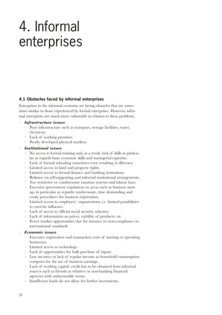 4. Informal 
enterprises 
4.1 Obstacles faced by informal enterprises 
Enterprises in the informal economy are facing obstacles that are some-times 
22 
similar to those experienced by formal enterprises. However, infor-mal 
enterprises are much more vulnerable in relation to these problems. 
– Infrastructure issues 
– Poor infrastructure such as transport, storage facilities, water, 
electricity. 
– Lack of working premises. 
– Poorly developed physical markets. 
– Institutional issues 
– No access to formal training and, as a result, lack of skills in particu-lar 
as regards basic economic skills and managerial expertise. 
– Lack of formal schooling sometimes even resulting in illiteracy. 
– Limited access to land and property rights. 
– Limited access to formal finance and banking institutions. 
– Reliance on self-supporting and informal institutional arrangements. 
– Too restrictive or cumbersome taxation systems and labour laws. 
– Excessive government regulations in areas such as business start-up, 
in particular as regards cumbersome, time demanding and 
costly procedures for business registration. 
– Limited access to employers´ organisations, i.e. limited possibilities 
to exercise influence. 
– Lack of access to official social security schemes. 
– Lack of information on prices, viability of products, etc. 
– Fewer market opportunities due for instance to non-compliance to 
international standards. 
– Economic issues 
– Excessive registration and transaction costs of starting or operating 
businesses. 
– Limited access to technology. 
– Lack of opportunities for bulk purchase of inputs. 
– Low incomes or lack of regular income as household consumption 
competes for the use of business earnings. 
– Lack of working capital: credit has to be obtained from informal 
sources such as friends or relatives or non-banking financial 
agencies with unfavourable terms. 
– Insufficient funds do not allow for further investments. 
 