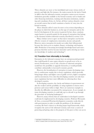 These obstacles are more or less interlinked and create vicious circles of 
poverty and high risk. For instance, the main reasons for the lack of funds 
or skills is that the informal economy enterprises cannot access resource 
institutions generally available to the formal economy such as banks and 
other financing institutions, training and education institutions, market-ing 
23 
and consultancy firms, etc. In fact, all these various obstacles create 
an overall context that in itself constitutes a barrier of entry into the 
formal economy. 
These obstacles will of course be more or less serious depending on 
the phase in which the business is, on the type of enterprise and on the 
level of development of the society in general. In fact, these constitute 
major barriers to growth mainly for the group of enterprises that belong 
to the dynamic/modern informal economy described in section 3.2.6. 
Many scholars seem to agree on that micro enterprises can become 
effective creators of employment, innovation, income and growth. 
However, micro enterprises do mostly not realise their full potential 
because they lack access to markets, finance, technology and business 
skills. Production is becoming increasingly knowledge-based and entre-preneurs 
therefore need to become innovative and to develop an exten-sive 
knowledge of markets and technology45. 
4.2 Transition from informality to formality 
Enterprises in the informal economy have an entrepreneurial potential 
that could flourish if some major obstacles to growth were to be re-moved. 
Furthermore, even if only a fraction of informal enterprises 
would have the possibility to upgrade themselves, it would probably 
contribute substantially to increased economic growth. 
However, the formalisation of enterprises in many developing coun-tries 
is cumbersome mainly due to heavy regulations, which generally 
bring longer delays and higher costs of public services, higher corruption 
and less investments. It is a fact that developing countries not only have 
more regulations but have more difficulties in enforcing these than 
developed countries. 
In developing countries, the checks and balances in government are 
also the weakest and the possibility of using regulation to harass entre-preneurs 
and extract bribes is high. There are numerous examples to 
describe the difficulties encountered by entrepreneurs. As an example, in 
many developing countries, it could take up to a decade to go through 
the procedure of declaring bankruptcy46. 
However, many reforms that are undertaken in developed countries 
could also be implemented in developing countries. Professor Hernando 
de Soto, a renowned Peruvian development economist, works directly 
with governments in order to tackle the problems of the informal 
economy. De Soto’s vision is to develop proper legal frameworks, which 
recognises the assets of the informal economy and create a system of 
protecting and giving value to the property of the poor so they can access 
45 United Nations, Growing Micro and Small Enterprises in LDC:s, the Missing Middle in LDCs, 2001 
46 Wolf M, A scandalous burden for the world’s poorest nations, Financial Times 29/10, 2003 
 