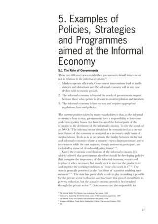5. Examples of 
Policies, Strategies 
and Programmes 
aimed at the Informal 
Economy 
27 
5.1 The Role of Governments 
There are different views on whether governments should intervene or 
not in relation to the informal economy52: 
1. Markets operate efficiently. Government interventions lead to ineffi-ciencies 
and distortions and the informal economy will in any case 
decline with economic growth. 
2. The informal economy is beyond the reach of governments, in part 
because those who operate in it want to avoid regulation and taxation. 
3. The informal economy is here to stay and requires appropriate 
regulations, laws and policies. 
The current position taken by many stakeholders is that, as the informal 
economy is here to stay, governments have a responsibility to intervene 
and correct policy biases that have favoured the formal parts of the 
economy to the detriment of the informal economy. To cite the words of 
an NGO: “The informal sector should not be romanticised as a perma-nent 
fixture of the economy or accepted as a necessary catch basin of 
surplus labour. To do so is to perpetuate the duality between the formal 
and informal economies where a minority enjoys disproportionate access 
to resources while the vast majority, though anxious to participate, are 
excluded by virtue of decades-old policy biases” 53. 
Given the economic contributions of the informal economy, it is 
widely believed that governments therefore should be developing policies 
that recognise the importance of the informal economy, restrict and 
regulate it when necessary, but mostly seek to increase the productivity 
and improve the working conditions of those who work in it” 54. The 
state is generally perceived as the “architect of a positive enabling envi-ronment” 
55. The state has particularly a role to play in making it possible 
for the private sector to flourish and to ensure that growth contributes to 
poverty reduction, but the actual economic growth is best reached 
through the private sector 56. Governments are also responsible for 
52 The Informal Sector, Firm Dynamics and Institutional Participation, 1998 
53 Sandra o Yu, Supporting the informal sector, cases of NGO assistance programmes, 1994 
54 The Informal Sector, Firm Dynamics and Institutional Participation, 1998 
55 Schulpen and Gibbon, Private Sector Development, Policies, Practices and Problems, 2001 
56 Ibid. 
 