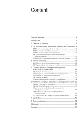 1 
Content 
Executive Summary ...................................................................... 3 
1 Introduction ............................................................................... 5 
2. Objectives of the study .............................................................. 7 
3. The informal economy development, definitions and composition . 8 
3.1 Development and growth of the informal economy..................... 8 
3.2 How to define the informal economy ......................................... 10 
3.3 How to measure the informal economy ...................................... 15 
3.4 The informal economy in developing countries: 
regional differences....................................................................... 17 
3.5 Especially exposed groups within the informal economy ........... 21 
4. Informal enterprises ................................................................ 22 
4.1 Obstacles faced by informal enterprises ...................................... 22 
4.2 Transition from informality to formality ..................................... 23 
5. Examples of Policies, Strategies and Programmes 
aimed at the Informal Economy ............................................... 27 
5.1 The Role of Governments .......................................................... 27 
5.2 Examples of Government Policies and Programmes ................. 28 
5.3 Examples of International Programmes ..................................... 31 
5.4 The Role of Donors .................................................................... 32 
5.5 Conclusions on policy and strategy development ....................... 34 
6 The Informal Economy in Sida’s Policies, Strategies and Projects 36 
6.1 Sida sector policies and strategies ................................................ 36 
6.2 Sida Country Strategies ............................................................... 36 
6.3 An inventory on the informal economy in five 
Sida partner countries .................................................................. 37 
6.4 Examples of Sida projects targeting informal 
economy actors ............................................................................. 40 
6.5 The relevance of a strategy for the informal economy ............... 41 
7. Main findings .......................................................................... 45 
8. Recommendations .................................................................. 48 
Bibliography ............................................................................... 49 
Appendix .................................................................................... 52 
 