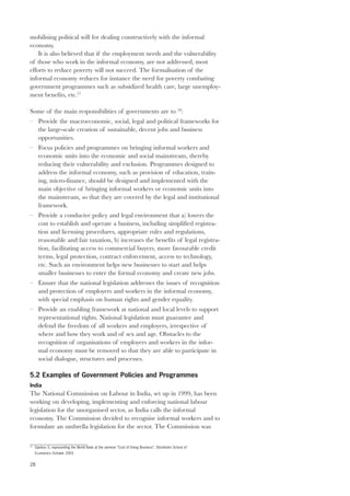 mobilising political will for dealing constructively with the informal 
economy. 
28 
It is also believed that if the employment needs and the vulnerability 
of those who work in the informal economy, are not addressed, most 
efforts to reduce poverty will not succeed. The formalisation of the 
informal economy reduces for instance the need for poverty combating 
government programmes such as subsidized health care, large unemploy-ment 
benefits, etc.57 
Some of the main responsibilities of governments are to 58: 
– Provide the macroeconomic, social, legal and political frameworks for 
the large-scale creation of sustainable, decent jobs and business 
opportunities. 
– Focus policies and programmes on bringing informal workers and 
economic units into the economic and social mainstream, thereby 
reducing their vulnerability and exclusion. Programmes designed to 
address the informal economy, such as provision of education, train-ing, 
micro-finance, should be designed and implemented with the 
main objective of bringing informal workers or economic units into 
the mainstream, so that they are covered by the legal and institutional 
framework. 
– Provide a conducive policy and legal environment that a) lowers the 
cost to establish and operate a business, including simplified registra-tion 
and licensing procedures, appropriate rules and regulations, 
reasonable and fair taxation, b) increases the benefits of legal registra-tion, 
facilitating access to commercial buyers, more favourable credit 
terms, legal protection, contract enforcement, access to technology, 
etc. Such an environment helps new businesses to start and helps 
smaller businesses to enter the formal economy and create new jobs. 
– Ensure that the national legislation addresses the issues of recognition 
and protection of employers and workers in the informal economy, 
with special emphasis on human rights and gender equality. 
– Provide an enabling framework at national and local levels to support 
representational rights. National legislation must guarantee and 
defend the freedom of all workers and employers, irrespective of 
where and how they work and of sex and age. Obstacles to the 
recognition of organisations of employers and workers in the infor-mal 
economy must be removed so that they are able to participate in 
social dialogue, structures and processes. 
5.2 Examples of Government Policies and Programmes 
India 
The National Commission on Labour in India, set up in 1999, has been 
working on developing, implementing and enforcing national labour 
legislation for the unorganised sector, as India calls the informal 
economy. The Commission decided to recognise informal workers and to 
formulate an umbrella legislation for the sector. The Commission was 
57 Djankov S, representing the World Bank at the seminar “Cost of Doing Business”, Stockholm School of 
Economics October 2003 
 