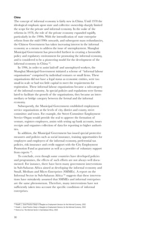China 
The concept of informal economy is fairly new in China. Until 1978 the 
ideological emphasis upon state and collective ownership sharply limited 
the scope for the private and informal economy. In the wake of the 
reforms in 1978, the role of the private economy expanded rapidly, 
particularly in the 1990s. With the intensification of state enterprise 
reform from the mid-1990s onwards, and subsequent mass redundancies, 
the Chinese Government has taken increasing interest in the informal 
economy as a means to address the issue of unemployment. Shanghai 
Municipal Government has proceeded furthest in creating a favourable 
policy and regulatory environment for promoting the informal economy, 
and is considered to be a pioneering model for the development of the 
informal economy in China 62. 
30 
In 1996, in order to assist laid-off and unemployed workers, the 
Shanghai Municipal Government initiated a scheme of “informal labour 
organisations” comprised by individual ventures or small firms. These 
organisations did not have a legal status as economic entities, were too 
small in scale or had too little capital to meet the requirements for 
registration. These informal labour organisations became a sub-category 
of the informal economy. As special policies and regulations were formu-lated 
to facilitate the growth of the organisations, they became an inter-mediary 
or bridge category between the formal and the informal 
economy. 
Subsequently, the Municipal Government established employment 
service organisations at the levels of city, district and county, street 
committee and town. For example, the Street Committee Employment 
Service Organ would provide the seal to approve the formation of 
venture, registers employees, assists with setting up bank accounts, issues 
receipts and organises collection of data for reporting to higher authori-ties. 
In addition, the Municipal Government has issued special protective 
measures and policies such as social insurance, training opportunities for 
employers and employees of the informal economy, preferential tax 
policies, risk insurance and credit support with the City Employment 
Promotion Fund as guarantor as well as a provider of voluntary support 
from experts 63. 
To conclude, even though some countries have developed policies 
and programmes, the effects of such efforts are not always well docu-mented. 
For instance, there have been many government interventions 
in Sub-Saharan Africa aimed at developing the informal economy and 
Small, Medium and Micro Enterprises (SMMEs). A report on the 
Informal Sector in Sub-Saharan Africa 64 suggests that these interven-tions 
have mistakenly assumed that SMMEs and informal enterprises 
are the same phenomenon. Therefore, many interventions have not 
sufficiently taken into account the specific conditions of informal 
enterprises. 
62 Howell J., Good Practice Study in Shanghai on Employment Services for the Informal Economy, 2002 
63 Howell J., Good Practice Study in Shanghai on Employment Services for the Informal Economy, 2002 
64 Horne et al, The Informal Sector in Sub-Saharan Africa, 2002 
 