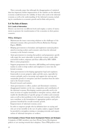 32 
These networks argue that although the disaggregation of statistical 
data has improved, further improvement of the statistics on the informal 
economy would increases the visibility of those who work in the informal 
economy as well as the understanding of the informal economy, includ-ing 
its contribution to economic growth and its links with poverty. 
5.4 The Role of Donors 
5.4.1 Levels of Intervention 
Donors can intervene on different levels and employ a variety of instru-ments 
to promote the transformation of the economies in their partner 
countries. 
Policy dialogues 
– Mainstream the issues concerning solutions to the challenges of the 
informal economy often presented in Poverty Reduction Strategy 
Papers (PRSPs). 
– Helping governments to formulate and implement national policies 
aimed at moving workers and economic units from the informal 
economy to the formal economy. 
– Assist governments in ensuring that policies and programmes specifi-cally 
target the most vulnerable, in particular women, youth, older 
retrenched workers, migrants and those afflicted by HIV/AIDS. 
Direct action programmes 
– Support programmes for education, skill building and training oppor-tunities 
in order to help workers and employers to move into the 
formal economy. 
– Assist governments in developing appropriate legal and regulatory 
frameworks to secure property rights and title assets, especially for 
women and girls, and to encourage and support the start-up and 
sustainable growth of enterprises and their transition from the infor-mal 
to the formal economy. 
Focused research and statistics 
– Assist governments to collect, analyse and disseminate consistent, 
disaggregated statistics on the size, composition and contribution of 
the informal economy. Developing countries generally need to do 
more in terms of regular household or enterprise surveys, which will 
enable the identification of specific groups of workers and economic 
units as well as their problems in the informal economy, which will in 
turn contribute to the formulation of appropriate policies and pro-grammes 
beneficial for overall economic growth. 
Empowerment of informal economy actors 
– In order to empower people who by definition have no saying and 
who are in fact invisible in the eyes of policy makers, support should 
be provided to strengthen existing or emerging networks and organi-sations 
of informal enterprises or workers. 
5.4.2 Examples of Donor Private Sector Development Policies and Strategies 
A majority of DAC members now have Private Sector Development 
policies or are moving towards their adoption. These PSD policies cover 
 