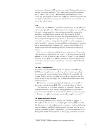 such diverse substantive fields as good governance finance, infrastructure, 
training, investment and trade. They address them at an international, 
macro, meso or micro level 68. The question is whether donors have 
formulated specific policies within the PSD policy frameworks specifically 
aimed at the informal economy, as the informal economy evidently is a 
part of the private sector. 
CIDA 
Canadian CIDA’s PSD Policy Framework (draft version of July 2003) sets 
out five conceptual levels for PSD interventions: the informal sector level, 
enterprise/transactional level, institutional/sectoral level, macro/na-tional 
33 
level, and global/international level. The scope of the Policy 
extends to “rural and urban economic and market development, to a 
diverse range of enterprises and producers in the informal and formal 
economies, as well as to cottage industries and cooperatives engaged in 
market activities.” Increased incomes and increased productive capacities 
will be achieved through “enabling entry (by removing of barriers) of 
informal entrepreneurs and enterprises into the formal economy and 
markets. 
One way of creating an enabling business environment is “strength-ening 
government and institutional capacity to develop pro-poor growth 
policies, including analysis and development of policies for the informal 
economy. In fact, CIDA’s PSD Policy framework mentions the informal 
economy on several occasions and often in connection with the formal 
economy. 
The Dutch Foreign Ministry 
The Dutch Government’s PSD Policy, “In Business against Poverty” 
(2002) has a strong focus on socially responsible economic growth, i.e. 
pro-poor growth which should go hand in hand with sustainable job 
creation, health care and education, reform of access to land and other 
means of production, fair wages and salaries and attention for the most 
vulnerable groups. 
The informal economy forms part of the private sector profile of 
developing countries in this PSD. The sector is described as follows: 
“The informal sector consists primarily of subsistence farmers and 
micro-enterprises in urban settings. A large proportion of these busi-nesses 
were established not in response to the drive for commercial gain 
or the desire to exploit market opportunities, but simply to survive.” 
The Norwegian Foreign Ministry 
The Norwegian Government’s Strategy for Norwegian Support of 
Private Sector Development in Developing Countries (1999) establishes 
that the creation of jobs and incomes is a necessary condition for lasting 
poverty reduction, and that economic growth over time must be larger 
than the population growth. Furthermore, it is stated that private sector 
development and economic growth in developing countries is essential 
68 Schulpen L. and Gibbon P., Private Sector Development, Policies, Practices and Problems, 2001 
 