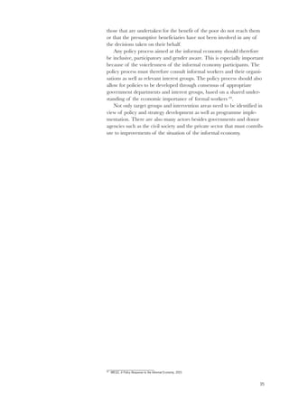 those that are undertaken for the benefit of the poor do not reach them 
or that the presumptive beneficiaries have not been involved in any of 
the decisions taken on their behalf. 
35 
Any policy process aimed at the informal economy should therefore 
be inclusive, participatory and gender aware. This is especially important 
because of the voicelessness of the informal economy participants. The 
policy process must therefore consult informal workers and their organi-sations 
as well as relevant interest groups. The policy process should also 
allow for policies to be developed through consensus of appropriate 
government departments and interest groups, based on a shared under-standing 
of the economic importance of formal workers 69. 
Not only target groups and intervention areas need to be identified in 
view of policy and strategy development as well as programme imple-mentation. 
There are also many actors besides governments and donor 
agencies such as the civil society and the private sector that must contrib-ute 
to improvements of the situation of the informal economy. 
69 WIEGO, A Policy Response to the Informal Economy, 2001 
 