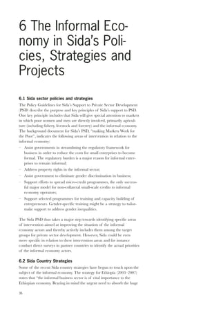 6 The Informal Eco-nomy 
in Sida’s Poli-cies, 
Strategies and 
Projects 
6.1 Sida sector policies and strategies 
The Policy Guidelines for Sida’s Support to Private Sector Development 
(PSD) describe the purpose and key principles of Sida’s support to PSD. 
One key principle includes that Sida will give special attention to markets 
in which poor women and men are directly involved, primarily agricul-ture 
36 
(including fishery, livestock and forestry) and the informal economy. 
The background document for Sida’s PSD, “making Markets Work for 
the Poor”, indicates the following areas of intervention in relation to the 
informal economy: 
– Assist governments in streamlining the regulatory framework for 
business in order to reduce the costs for small enterprises to become 
formal. The regulatory burden is a major reason for informal enter-prises 
to remain informal; 
– Address property rights in the informal sector; 
– Assist government to eliminate gender discrimination in business; 
– Support efforts to spread micro-credit programmes, the only success-ful 
major model for non-collateral small-scale credits to informal 
economy operators; 
– Support selected programmes for training and capacity building of 
entrepreneurs. Gender-specific training might be a strategy to tailor-make 
support to address gender inequalities. 
The Sida PSD thus takes a major step towards identifying specific areas 
of intervention aimed at improving the situation of the informal 
economy actors and thereby actively includes them among the target 
groups for private sector development. However, Sida could be even 
more specific in relation to these intervention areas and for instance 
conduct direct surveys in partner countries to identify the actual priorities 
of the informal economy actors. 
6.2 Sida Country Strategies 
Some of the recent Sida country strategies have begun to touch upon the 
subject of the informal economy. The strategy for Ethiopia (2003–2007) 
states that “the informal business sector is of vital importance to the 
Ethiopian economy. Bearing in mind the urgent need to absorb the huge 
 