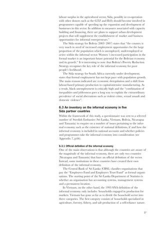 labour surplus in the agricultural sector, Sida, possibly in co-operation 
with other donors such as the GTZ and ILO, should become involved in 
programmes capable of speeding up the expansion and development of 
businesses in this sector. In addition to measures associated with capacity 
building and financing, there are plans to support urban development 
projects that will supplement the establishment of market and business 
opportunities for informal entrepreneurs.” 
37 
The Sida strategy for Bolivia (2003–2007) states that “the country is 
very much in need of increased employment opportunities for the large 
proportion of the population which is unemployed, underemployed or 
active within the informal sector. Women ’s increased participation in the 
formal market is an important future potential for the Bolivian economy 
and its growth.” It is interesting to note that Bolivia’s Poverty Reduction 
Strategy recognises the key role of the informal economy for poor 
people’s livelihood. 
The Sida strategy for South Africa currently under development, 
states that formal employment has not kept pace with population growth. 
The main reasons indicated are economic deregulation and a shift from 
labour-based primary production to capital-intensive manufacturing. As 
a result, black unemployment is critically high and the “combination of 
inequalities and joblessness goes a long way to explain the extraordinary 
prevalence of social aberrations such as violent crime, sexual assault and 
domestic violence”. 
6.3 An inventory on the informal economy in five 
Sida partner countries 
Within the framework of this study, a questionnaire was sent to a selected 
number of Swedish Embassies (Sri Lanka, Vietnam, Bolivia, Nicaragua 
and Tanzania) to enquire on a number of issues pertaining to the infor-mal 
economy such as the existence of national definitions, if and how the 
informal economy is included in national accounts and whether policies 
and programmes take the informal economy into consideration (see 
Appendix 7, p.66). 
6.3.1 Official definition of the informal economy 
One of the main observations is that although the countries are aware of 
the magnitude of the informal economy, there are only two countries 
(Nicaragua and Tanzania) that have an official definition of the sector. 
Instead, some institutions in these countries have created their own 
definition of the informal economy. 
The Central Bank of Sri Lanka (CBSL) classifies organisations that 
pay the “Employees Fund and Employees Trust Fund” as formal organi-sations. 
The starting point of the Sri Lanka Department of Statistics is 
whether an organisation has accounting systems, management systems 
and a permanent location. 
In Vietnam, on the other hand, the 1993 SNA definition of the 
informal economy only includes ‘households engaged in production for 
markets. Vietnam has gone as far as to divide the household sector into 
three categories. The first category consists of households specialised in 
agriculture, forestry, fishery, and salt production of a self-reliance nature. 
 
