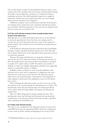 The second category consists of such individual businesses such as street 
vendors and service providers with a low income and households running 
the family economy. Both these categories are exempt from business 
registration and taxes. The third household category has to apply for 
registration and pay taxes, but required procedures are much simpler 
than for private enterprises and companies70. 
38 
A Bolivian enterprise can be semi-formal or informal. Semi formal is 
an enterprise that is registered in some institutions and that pay partial 
taxes and duties. Informal enterprises are the ones that are registered and 
that do not pay any tax or duties at all. 
6.3.2 Size of the informal economy in terms of people involved and/or 
its share of the labour force 
Although there is very little information about the size of the informal 
economy, the questionnaire shows that there are attempts made to 
measure the size of the informal economy in terms of the number of 
people involved. The methods used are nevertheless not similar between 
the countries. 
In Sri Lanka the information has been collected by the Central Bank 
through a country wide Data Collection System since 1978. The infor-mal 
economy’s labour force in the agricultural and construction sectors is 
accounted for separately. 
Vietnam, Nicaragua and Tanzania are using direct methods to 
measure the size of the informal economy. In Vietnam the outcome of 
direct household surveys shows that non-farm households are estimated 
to employ 24.% adult workers in 1998. Nevertheless, the number of 
children at work is not available, although the informal sector supposedly 
involves a considerable number of children. 
In Bolivia, indirect methods are used. A specific definition of the 
informal sector is used, such as registration or employment size, from 
which the size of the sector can be inferred. The informal economy 
labour force is measured through a segmentation of the population of 
wage employees enumerated in the population census or in the labour 
force surveys. 
When estimating the informal economy, one has to be aware of that 
the majority of the countries include the agricultural sector workers. The 
questionnaire shows that only Vietnam does not include agricultural 
sector workers while Sri Lanka, Bolivia, Nicaragua and Tanzania do 
include them. 
There are efforts being made to gender segregate the data. The 
questionnaire shows that Sri Lanka and Tanzania take special gender 
considerations in the data presentation. In Vietnam, gender is specified 
when estimating the household sector. 
6.3.3 Value of the informal economy 
The value of the contribution of the informal economy in terms of the 
total GDP and of the non-agricultural GDP is taken into consideration 
to some extent in all the countries participating in the survey. In Viet- 
70 “The individual business household sector in Vietnam”. LEACO Law Firm. The paper is submitted to ILO and VCCI 
 