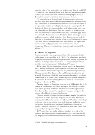 nam, the value of the household sector is almost one third of total GDP 
(32% in 2001) and non-agricultural GDP domestic non-state contributes 
to 23.5%, for which households contribute the largest part (11%). In 
Bolivia there are also estimations for contraband activities. 
39 
To summarise, as is shown through the examples above, there are 
attempts in the least developed countries to measure the informal econo-my’s 
contribution to the labour force and to the value of GDP as well as 
to segment the statistics according to characteristics such as gender. A 
limitation is that very few countries have undertaken regular surveys on 
the informal sector. In addition, there are a number of problems that 
limit the international comparability of the data. Countries apply differ-ent 
criteria for the informal sector, the official data is not comprehensive 
and most countries exclude agriculture from their measurement of the 
informal sector and measure only the urban sector. Furthermore, it is not 
clear what the data includes or excludes. Nevertheless, it is hoped from 
recent concern and progress that more and more data will be 
disaggregated by sub-sector, industries, status in employment and above 
all by sex 71. 
6.3.4 Policies and programmes 
As concerns policies and programmes of these five countries, the infor-mal 
economy is accounted for in all PRSPs. The information pertaining 
to specific government strategies and programmes directly supporting the 
informal economy is often inconclusive. The only countries that have 
provided concrete examples are Sri Lanka and Vietnam. 
In Sri Lanka the government has, with the support of donors, initi-ated 
a training programme to enable people in the informal sector to 
obtain technical skills from both private and public training institutions. 
The government of Sri Lanka is also establishing regional central mar-kets 
with the purpose to help the rural agricultural producers to sell their 
produce directly to buyers rather than having to go through middlemen. 
It is expected that there will be eight market centres in various central 
locations by the end of 2003. 
With the support of donors the government of Sri Lanka is also in the 
process of establishing a supervisory agency for micro-credit organisa-tions, 
which generally lend to the informal sector and accept deposits 
from those in these sectors. The regulation is expected to improve the 
services offered by these financial institutions. 
Most rural dwellers in developing countries do not own the land that 
they live on or use for productive purposes and thus have difficulty in 
accessing formal financial sources. In Sri Lanka, 80% of the land belongs 
to the government who is in the process of piloting a land titling system 
(the present is a deed system) and also of providing legal tenure to 
around 1.3 million families (1/3 of all families in Sri Lanka) for the land 
they have been living and working on. 
In Vietnam there are similar initiatives that have been taken. For 
example, several government programmes have been launched, includ-ing 
the provision of favourable credits to household businesses in rural 
71 Charmes, J, Estimation and Survey methods for the Informal Sector, 2002 
 