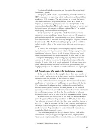41 
Developing Radio Programming and Journalism Targeting Small 
Businesses (Uganda) 
The project, which is in the process of being initiated, will build on 
ILO’s experiences in supporting private radio stations and establishing 
markets for BSD providers. The objectives are to increase the number 
and outreach of radio programmes focused on the MSE sector in 
Uganda, to improve the quality, relevance and value provided by the 
mass media in Uganda to MSEs and to expand the range of services and 
information that is being provided by the radio to MSEs. The project 
target group are micro and small enterprises. 
This is an example of a project for which the informal economy 
enterprises are an actual target group. However, no specific analysis to 
differentiate this particular target group has been made, although the 
concerns and needs of informal economy enterprises are partly different 
from those of MSEs. A differentiated target group analysis could thus 
enforce positive effects of the project on the informal economy enter-prises. 
To conclude, there are Sida projects actually targeting completely or partially 
informal economy actors. In particular, micro enterprise development programmes do 
target informal enterprises. However, in order to increase effectiveness and project 
impact, interventions should thus be very clear on what the target group(s) is (are). 
More differentiated target group analyses during project preparation, based on an 
awareness of the informal economy and its specific characteristics, could possibly 
strengthen the positive effects of the projects in relation to the informal economy target 
groups. Moreover, because of the innate weakness of the informal economy actors, 
target group analyses are also important to avoid that interventions have negative effect. 
6.5 The relevance of a strategy for the informal economy 
As has been described in the examples above, there are a number of 
sector policies and strategies as well as country strategies that express the 
need to address the problems of the informal economy. 
There is a broad consensus amongst the donor community that the 
eradication of extreme poverty and hunger, in accordance with the first 
UN Millennium Development Goal, could not be achieved without 
broad economic growth based on pro-poor policies. As the informal 
economy constitutes such a considerable portion of economic activities in 
the developing countries, it is clear that the contribution of informal 
economy actors is crucial in order to achieve pro-poor economic growth. 
As mentioned in the introduction to this study, the Swedish Govern-ment 
Proposition “Shared Responsibilities” of 2002/03, 72 states that 
“the informal economy is often decisive for a large part of the income of 
the poor (...). How to integrate it in the formal economy is an important 
challenge for economic policies.” Furthermore, the rights perspective in 
the Government Proposition focuses on discriminated, excluded and 
marginalized individuals and groups. 
From a broader perspective, Perspectives on Poverty” (PoP) which 
outlines Sida’s analytical approach to poverty issues, emphasises that 
“increases in employment and labour productivity provide the main link 
72 Foreign Ministry of Sweden, Perspectives on Poverty, 2003. 
 