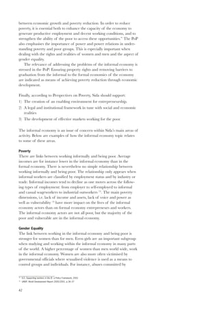between economic growth and poverty reduction. In order to reduce 
poverty, it is essential both to enhance the capacity of the economy to 
generate productive employment and decent working conditions, and to 
strengthen the ability of the poor to access these opportunities.” The PoP 
also emphasises the importance of power and power relations in under-standing 
42 
poverty and poor groups. This is especially important when 
dealing with the rights and realities of women and men and the aspect of 
gender equality. 
The relevance of addressing the problems of the informal economy is 
stressed in the PoP: Ensuring property rights and removing barriers to 
graduation from the informal to the formal economies of the economy 
are indicated as means of achieving poverty reduction through economic 
development. 
Finally, according to Perspectives on Poverty, Sida should support: 
1) The creation of an enabling environment for entrepreneurship. 
2) A legal and institutional framework in tune with social and economic 
realities 
3) The development of effective markets working for the poor. 
The informal economy is an issue of concern within Sida’s main areas of 
activity. Below are examples of how the informal economy topic relates 
to some of these areas. 
Poverty 
There are links between working informally and being poor. Average 
incomes are for instance lower in the informal economy than in the 
formal economy. There is nevertheless no simple relationship between 
working informally and being poor. The relationship only appears when 
informal workers are classified by employment status and by industry or 
trade. Informal incomes tend to decline as one moves across the follow-ing 
types of employment: from employer to self-employed to informal 
and casual wageworkers to industrial outworkers 73. The main poverty 
dimensions, i.e. lack of income and assets, lack of voice and power as 
well as vulnerability 74 have more impact on the lives of the informal 
economy actors than on formal economy entrepreneurs and workers. 
The informal economy actors are not all poor, but the majority of the 
poor and vulnerable are in the informal economy. 
Gender Equality 
The link between working in the informal economy and being poor is 
stronger for women than for men. Even girls are an important subgroup 
when studying and working within the informal economy in many parts 
of the world. A higher percentage of women than men world wide, work 
in the informal economy. Women are also more often victimised by 
governmental officials where sexualised violence is used as a means to 
control groups and individuals. For instance, abuses committed by 
73 ILO, Supporting workers in the IE: a Policy Framework, 2002 
74 UNDP, World Development Report 2000/2001, p.34–37 
 