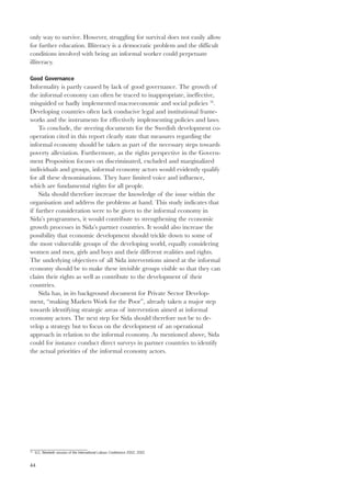 only way to survive. However, struggling for survival does not easily allow 
for further education. Illiteracy is a democratic problem and the difficult 
conditions involved with being an informal worker could perpetuate 
illiteracy. 
Good Governance 
Informality is partly caused by lack of good governance. The growth of 
the informal economy can often be traced to inappropriate, ineffective, 
misguided or badly implemented macroeconomic and social policies 76. 
Developing countries often lack conducive legal and institutional frame-works 
44 
and the instruments for effectively implementing policies and laws. 
To conclude, the steering documents for the Swedish development co-operation 
cited in this report clearly state that measures regarding the 
informal economy should be taken as part of the necessary steps towards 
poverty alleviation. Furthermore, as the rights perspective in the Govern-ment 
Proposition focuses on discriminated, excluded and marginalized 
individuals and groups, informal economy actors would evidently qualify 
for all these denominations. They have limited voice and influence, 
which are fundamental rights for all people. 
Sida should therefore increase the knowledge of the issue within the 
organisation and address the problems at hand. This study indicates that 
if further consideration were to be given to the informal economy in 
Sida’s programmes, it would contribute to strengthening the economic 
growth processes in Sida’s partner countries. It would also increase the 
possibility that economic development should trickle down to some of 
the most vulnerable groups of the developing world, equally considering 
women and men, girls and boys and their different realities and rights. 
The underlying objectives of all Sida interventions aimed at the informal 
economy should be to make these invisible groups visible so that they can 
claim their rights as well as contribute to the development of their 
countries. 
Sida has, in its background document for Private Sector Develop-ment, 
“making Markets Work for the Poor”, already taken a major step 
towards identifying strategic areas of intervention aimed at informal 
economy actors. The next step for Sida should therefore not be to de-velop 
a strategy but to focus on the development of an operational 
approach in relation to the informal economy. As mentioned above, Sida 
could for instance conduct direct surveys in partner countries to identify 
the actual priorities of the informal economy actors. 
76 ILO, Ninetieth session of the International Labour Conference 2002, 2002 
 