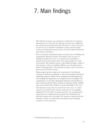 45 
7. Main findings 
– The informal economy can no longer be considered as a temporary 
phenomenon. It is clear that the informal economy has a significant 
job and income generation potential. Therefore, in order to intervene 
in the best way to stimulate sustainable economic growth and job 
creation, the informal economy needs to be better understood both by 
governments and donors. 
– Due to its intrinsic heterogeneity, there are many ways of defining and 
analysing the informal economy. Nevertheless, this vast array of 
definitions should not be seen as an obstacle but a possibility to 
identify relevant entry points and to select target groups for various 
interventions. The formal economy is also defined through a range of 
sub-categories, which are tackled in different ways through various 
policies and programmes. The informal economy is just as the hetero-geneous 
as the formal economy. 
– Major progress has been made in the measurement of the informal 
economy, of which the contribution as well as the potential for growth are 
admittedly important. Mixed surveys combining household approaches 
with establishment approaches, are recognised as the most efficient and 
comprehensive way towards capturing the informal economy. However, 
there is still room left for indirect methods of estimation and for establish-ment 
surveys which both contribute to greater knowledge of the sector. 
– The informal economy has been observed to have more of a fixed 
character in countries where incomes and assets are not equitably 
distributed. It seems that if economic growth is not accompanied by 
improvements in employment levels and income distribution, the 
informal economy does not shrink. The situation is therefore that the 
informal economy is continuously increasing in most developing 
countries, even in rural areas. 
77 ILO, Women and Men in the Informal Economy, A Statistical Picture, 2002 
 