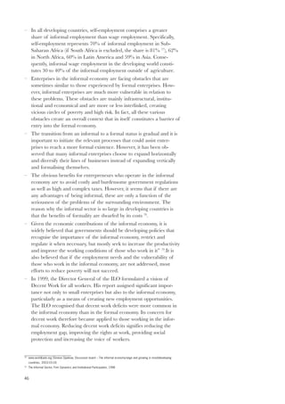 – In all developing countries, self-employment comprises a greater 
46 
share of informal employment than wage employment. Specifically, 
self-employment represents 70% of informal employment in Sub- 
Saharan Africa (if South Africa is excluded, the share is 81% 77), 62% 
in North Africa, 60% in Latin America and 59% in Asia. Conse-quently, 
informal wage employment in the developing world consti-tutes 
30 to 40% of the informal employment outside of agriculture. 
– Enterprises in the informal economy are facing obstacles that are 
sometimes similar to those experienced by formal enterprises. How-ever, 
informal enterprises are much more vulnerable in relation to 
these problems. These obstacles are mainly infrastructural, institu-tional 
and economical and are more or less interlinked, creating 
vicious circles of poverty and high risk. In fact, all these various 
obstacles create an overall context that in itself constitutes a barrier of 
entry into the formal economy. 
– The transition from an informal to a formal status is gradual and it is 
important to initiate the relevant processes that could assist enter-prises 
to reach a more formal existence. However, it has been ob-served 
that many informal enterprises choose to expand horizontally 
and diversify their lines of businesses instead of expanding vertically 
and formalising themselves. 
– The obvious benefits for entrepreneurs who operate in the informal 
economy are to avoid costly and burdensome government regulations 
as well as high and complex taxes. However, it seems that if there are 
any advantages of being informal, these are only a function of the 
seriousness of the problems of the surrounding environment. The 
reason why the informal sector is so large in developing countries is 
that the benefits of formality are dwarfed by its costs 78. 
– Given the economic contributions of the informal economy, it is 
widely believed that governments should be developing policies that 
recognise the importance of the informal economy, restrict and 
regulate it when necessary, but mostly seek to increase the productivity 
and improve the working conditions of those who work in it” 79.It is 
also believed that if the employment needs and the vulnerability of 
those who work in the informal economy, are not addressed, most 
efforts to reduce poverty will not succeed. 
– In 1999, the Director General of the ILO formulated a vision of 
Decent Work for all workers. His report assigned significant impor-tance 
not only to small enterprises but also to the informal economy, 
particularly as a means of creating new employment opportunities. 
The ILO recognised that decent work deficits were more common in 
the informal economy than in the formal economy. Its concern for 
decent work therefore became applied to those working in the infor-mal 
economy. Reducing decent work deficits signifies reducing the 
employment gap, improving the rights at work, providing social 
protection and increasing the voice of workers. 
78 www.worldbank.org (Simeon Djankow, Discussion board – The informal economy:large and growing in most)developing 
countries, 2003-10-10) 
79 The Informal Sector, Firm Dynamics and Institutional Participation, 1998 
 