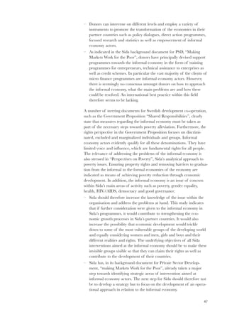 47 
– Donors can intervene on different levels and employ a variety of 
instruments to promote the transformation of the economies in their 
partner countries such as policy dialogues, direct action programmes, 
focused research and statistics as well as empowerment of informal 
economy actors. 
– As indicated in the Sida background document for PSD, “Making 
Markets Work for the Poor”, donors have principally devised support 
programmes towards the informal economy in the form of training 
programmes for entrepreneurs, technical assistance to enterprises as 
well as credit schemes. In particular the vast majority of the clients of 
micro finance programmes are informal economy actors. However, 
there is seemingly no consensus amongst donors on how to approach 
the informal economy, what the main problems are and how these 
could be resolved. An international best practice within this field 
therefore seems to be lacking. 
A number of steering documents for Swedish development co-operation, 
such as the Government Proposition “Shared Responsibilities”, clearly 
state that measures regarding the informal economy must be taken as 
part of the necessary steps towards poverty alleviation. Furthermore, the 
rights perspective in the Government Proposition focuses on discrimi-nated, 
excluded and marginalized individuals and groups. Informal 
economy actors evidently qualify for all these denominations. They have 
limited voice and influence, which are fundamental rights for all people. 
The relevance of addressing the problems of the informal economy is 
also stressed in “Perspectives on Poverty”, Sida’s analytical approach to 
poverty issues. Ensuring property rights and removing barriers to gradua-tion 
from the informal to the formal economies of the economy are 
indicated as means of achieving poverty reduction through economic 
development. In addition, the informal economy is an issue of concern 
within Sida’s main areas of activity such as poverty, gender equality, 
health, HIV/AIDS, democracy and good governance. 
– Sida should therefore increase the knowledge of the issue within the 
organisation and address the problems at hand. This study indicates 
that if further consideration were given to the informal economy in 
Sida’s programmes, it would contribute to strengthening the eco-nomic 
growth processes in Sida’s partner countries. It would also 
increase the possibility that economic development would trickle 
down to some of the most vulnerable groups of the developing world 
and equally considering women and men, girls and boys and their 
different realities and rights. The underlying objectives of all Sida 
interventions aimed at the informal economy should be to make these 
invisible groups visible so that they can claim their rights as well as 
contribute to the development of their countries. 
– Sida has, in its background document for Private Sector Develop-ment, 
“making Markets Work for the Poor”, already taken a major 
step towards identifying strategic areas of intervention aimed at 
informal economy actors. The next step for Sida should therefore not 
be to develop a strategy but to focus on the development of an opera-tional 
approach in relation to the informal economy. 
 