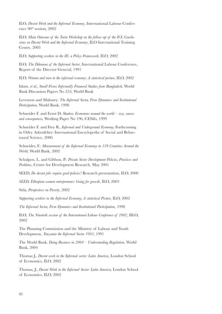 ILO, Decent Work and the Informal Economy, International Labour Confer-ence 
50 
90th session, 2002 
ILO, Main Outcome of the Turin Workshop on the follow-up of the ICL Conclu-sions 
on Decent Work and the Informal Economy, ILO International Training 
Centre, 2003 
ILO, Supporting workers in the IE: a Policy Framework, ILO, 2002 
ILO, The Dilemma of the Informal Sector, International Labour Conference, 
Report of the Director General, 1991 
ILO, Women and men in the informal economy: A statistical picture, ILO, 2002 
Islam. et al., Small Firms Informally Financed Studies from Bangladesh, World 
Bank Discussion Papers No 253, World Bank 
Levenson and Maloney: The Informal Sector, Firm Dynamics and Institutional 
Participation, World Bank, 1998 
Schneider F. and Ernst D, Shadow Economies around the world – size, causes 
and consequences, Working Paper No 196, CESifo, 1999 
Schneider F. and Frey B., Informal and Underground Economy, Forthcoming 
in Orley Ashenfelter: International Encyclopedia of Social and Behav-ioural 
Science, 2000. 
Schneider, F.: Measurement of the Informal Economy in 110 Countries Around the 
World, World Bank, 2002 
Schulpen, L. and Gibbon, P.: Private Sector Development Policies, Practices and 
Problems, Centre for Development Research, May 2001 
SEED, Do decent jobs require good policies? Research presentation, ILO, 2000 
SEED, Ethiopian women entrepreneurs: Going for growth, ILO, 2003 
Sida, Perspectives on Poverty, 2002 
Supporting workers in the Informal Economy, A statistical Picture, ILO, 2002 
The Informal Sector, Firm Dynamics and Institutional Participation, 1998 
ILO, The Ninetieth session of the International Labour Conference of 2002, IILO, 
2002 
The Planning Commission and the Ministry of Labour and Youth 
Development, Tanzania the Informal Sector 1991, 1991 
The World Bank, Doing Business in 2004 – Understanding Regulation, World 
Bank, 2004 
Thomas J., Decent work in the Informal sector: Latin America, London School 
of Economics, ILO, 2002 
Thomas, J., Decent Work in the Informal Sector: Latin America, London School 
of Economics, ILO, 2002 
 
