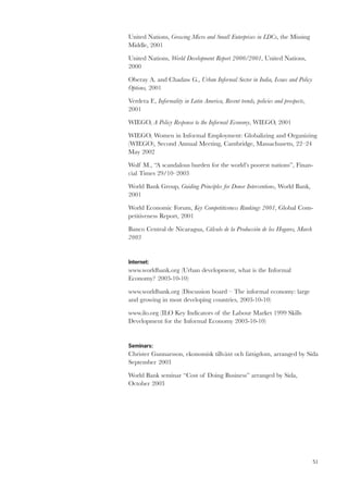 51 
United Nations, Growing Micro and Small Enterprises in LDCs, the Missing 
Middle, 2001 
United Nations, World Development Report 2000/2001, United Nations, 
2000 
Oberay A. and Chadaw G., Urban Informal Sector in India, Issues and Policy 
Options, 2001 
Verdera F., Informality in Latin America, Recent trends, policies and prospects, 
2001 
WIEGO, A Policy Response to the Informal Economy, WIEGO, 2001 
WIEGO, Women in Informal Employment: Globalizing and Organizing 
(WIEGO), Second Annual Meeting, Cambridge, Massachusetts, 22–24 
May 2002 
Wolf M., “A scandalous burden for the world’s poorest nations”, Finan-cial 
Times 29/10–2003 
World Bank Group, Guiding Principles for Donor Interventions, World Bank, 
2001 
World Economic Forum, Key Competitiveness Rankings 2001, Global Com-petitiveness 
Report, 2001 
Banco Central de Nicaragua, Cálculo de la Producción de los Hogares, March 
2003 
Internet: 
www.worldbank.org (Urban development, what is the Informal 
Economy? 2003-10-10) 
www.worldbank.org (Discussion board – The informal economy: large 
and growing in most developing countries, 2003-10-10) 
www.ilo.org (ILO Key Indicators of the Labour Market 1999 Skills 
Development for the Informal Economy 2003-10-10) 
Seminars: 
Christer Gunnarsson, ekonomisk tillväxt och fattigdom, arranged by Sida 
September 2003 
World Bank seminar “Cost of Doing Business” arranged by Sida, 
October 2003 
 