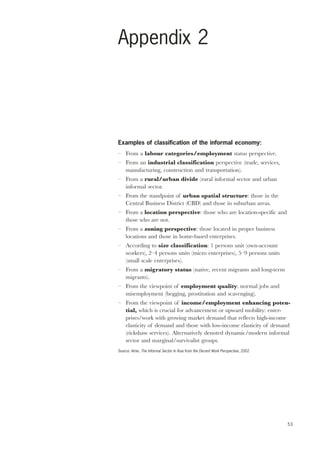 53 
Appendix 2 
Examples of classification of the informal economy: 
– From a labour categories/employment status perspective. 
– From an industrial classification perspective (trade, services, 
manufacturing, construction and transportation). 
– From a rural/urban divide (rural informal sector and urban 
informal sector. 
– From the standpoint of urban spatial structure: those in the 
Central Business District (CBD) and those in suburban areas. 
– From a location perspective: those who are location-specific and 
those who are not. 
– From a zoning perspective: those located in proper business 
locations and those in home-based enterprises. 
– According to size classification: 1 persons unit (own-account 
workers), 2–4 persons units (micro enterprises), 5–9 persons units 
(small scale enterprises). 
– From a migratory status (native, recent migrants and long-term 
migrants). 
– From the viewpoint of employment quality: normal jobs and 
misemployment (begging, prostitution and scavenging). 
– From the viewpoint of income/employment enhancing poten-tial, 
which is crucial for advancement or upward mobility: enter-prises/ 
work with growing market demand that reflects high-income 
elasticity of demand and those with low-income elasticity of demand 
(rickshaw services). Alternatively denoted dynamic/modern informal 
sector and marginal/survivalist groups. 
Source: Amin, The Informal Sector In Asia from the Decent Work Perspective, 2002 
 