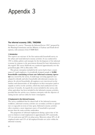 Appendix 3 
The informal economy 1991, TANZANIA 
Summary of a survey “Tanzania the Informal Sector 1991” prepared by 
the Planning Commission and the Ministry of Labour and Youth devel-opment, 
54 
with assistance from UNDP/ILO. 
1 Introduction 
The report is an outcome of the first nation-wide household survey on 
the urban and rural informal economy activities. It was conducted in 
1991 to define policies and strategies for the development of the informal 
economy in response to the government demand for basic information in 
this regard. The survey fieldwork was conducted approximately over the 
period from July 1991 to December 1991. 
The private enterprises included in the survey had to have a maxi-mum 
of 5 paid employees. A scientifically designed sample of 6,966 
households containing at least one informal economy opera-tor 
was covered by the survey. A multi-stage screening approach was 
adopted to identify and select households with informal economy em-ployers. 
In selected households, all employers were interviewed on the 
number and characteristics of all employees in their enterprises (paid or 
unpaid) as well as on the activities, which they had conducted over the 
previous 12 months. As regards the sectors included in the survey, only 
urban agriculture has been included in the informal economy activities, 
provided that the activity was a business enterprise with the objective of 
raising income and not solely for home consumption. 
2 Employment in the Informal Economy 
The survey established that for almost half of the informal economy 
workforce, informal economy activities are secondary activities to agricul-ture 
or wage jobs in terms of time spent. Informal economy activities 
often constitute a more important source of household or personal 
income than the main activities undertaken. 
The proportion of informal employment during a given time of the 
year in relation to total employment is approximately 22% nationwide, 
15% in rural areas and 56% in urban areas. Moreover, about 28% of all 
employed males and 15% of all employed females are active within the 
informal economy. 
 