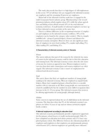 The study also reveals that there is a high degree of self-employment 
in this sector. 74% of all those who are engaged in the informal economy 
are employers and the remaining 26 percent are employees. 
55 
About half of the informal economy work force is engaged in the 
trade/restaurants/hotels industry group. Manufacturing is the second 
prominent industry, which employs about 22% while the urban agricul-ture 
and fishing sectors absorb around 10% of the total informal 
economy work force. A small number of informal employers can have up 
to three informal economy activities at the same time. 
There is a distinct difference in the occupational structure of employ-ers 
and employees in the informal economy workforce. 39% of the 
employees can be found in the category ‘other workers’. This is a largely 
unskilled sub – group of general helpers, cleaners and laborers for 
informal economy enterprises. However there are also significant num-bers 
of employees in street food vending (9%), market stall selling (9%), 
other trading (8%) and fishing (6%). 
3 Characteristics of informal economy actors in Tanzania 
Women 
The survey indicates that part of the reason for the relatively low status 
of women in the informal economy could be due to their low education 
and training levels. The informal economy is more often the sole source 
of income for women as opposed to men. Women employers tend to 
earn less than their male counterparts and women employees are often 
unpaid. The informal economy is also a source of employment for 
widowed and divorced women. 
Youth 
The survey shows that there are significant numbers of young people 
working in the informal economy. Most are employed as unpaid family 
helpers. Many have completed primary school but there is a sizeable 
number with no education at all. Most young people are concentrated in 
relatively unskilled jobs but the numbers in more skilled occupations does 
increase in the 15–19 year group. The informal economy thus seems to 
be offering opportunities for young people, although limited. 
Children 
Some concern is expressed about the use of child labour in the informal 
economy. The data does show that 9% of the informal economy’s em-ployees 
are below 14 years of age and are almost exclusively unpaid 
family workers. 
4 Informal employment according to education level 
The informal economy predominantly provides employment opportuni-ties 
for primary school leavers or totally uneducated people. Only 4% 
have completed an education level above primary and 51% have com-pleted 
primary school. The difference between the educational profile of 
employers and employees is that employees are predominantly primary 
school leavers (65%) whereas employers are generally more educated. 
 