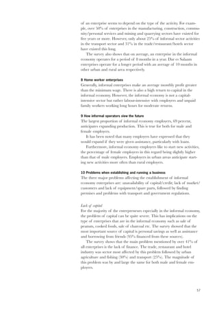 57 
of an enterprise seems to depend on the type of the activity. For exam-ple, 
over 50% of enterprises in the manufacturing, construction, commu-nity/ 
personal services and mining and quarrying sectors have existed for 
five years or more. However, only about 25% of informal sector activities 
in the transport sector and 31% in the trade/restaurant/hotels sector 
have existed this long. 
The survey also shows that on average, an enterprise in the informal 
economy operates for a period of 8 months in a year. Dar es Salaam 
enterprises operate for a longer period with an average of 10 months in 
other urban and rural area respectively. 
8 Home worker enterprises 
Generally, informal enterprises make an average monthly profit greater 
than the minimum wage. There is also a high return to capital in the 
informal economy. However, the informal economy is not a capital-intensive 
sector but rather labour-intensive with employers and unpaid 
family workers working long hours for moderate returns. 
9 How informal operators view the future 
The largest proportion of informal economy employers, 69 percent, 
anticipates expanding production. This is true for both for male and 
female employers. 
It has been noted that many employers have expressed that they 
would expand if they were given assistance, particularly with loans. 
Furthermore, informal economy employers like to start new activities, 
the percentage of female employers in this regard being slightly higher 
than that of male employers. Employers in urban areas anticipate start-ing 
new activities more often than rural employers. 
10 Problems when establishing and running a business 
The three major problems affecting the establishment of informal 
economy enterprises are: unavailability of capital/credit; lack of market/ 
customers and lack of equipment/spare parts, followed by finding 
premises and problems with transport and government regulations. 
Lack of capital 
For the majority of the entrepreneurs especially in the informal economy, 
the problem of capital can be quite severe. This has implications on the 
type of enterprises that are in the informal economy such as sale of 
peanuts, cooked foods, sale of charcoal etc. The survey showed that the 
most important source of capital is personal savings as well as assistance 
and borrowing from friends (95% financed from these sources). 
The survey shows that the main problem mentioned by over 41% of 
all enterprises is the lack of finance. The trade, restaurant and hotel 
industry was sector most affected by this problem followed by urban 
agriculture and fishing (30%) and transport (25%). The magnitude of 
this problem was by and large the same for both male and female em-ployers. 
 