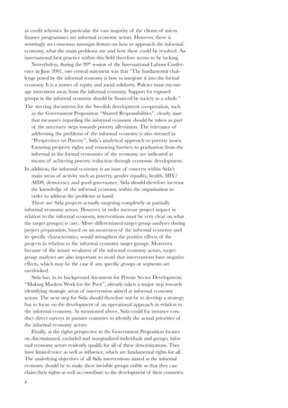 as credit schemes. In particular the vast majority of the clients of micro 
finance programmes are informal economy actors. However, there is 
seemingly no consensus amongst donors on how to approach the informal 
economy, what the main problems are and how these could be resolved. An 
international best practice within this field therefore seems to be lacking. 
4 
Nevertheless, during the 89th session of the International Labour Confer-ence 
in June 2001, one central statement was that “The fundamental chal-lenge 
posed by the informal economy is how to integrate it into the formal 
economy. It is a matter of equity and social solidarity. Policies must encour-age 
movement away from the informal economy. Support for exposed 
groups in the informal economy should be financed by society as a whole.” 
The steering documents for the Swedish development co-operation, such 
as the Government Proposition “Shared Responsibilities”, clearly state 
that measures regarding the informal economy should be taken as part 
of the necessary steps towards poverty alleviation. The relevance of 
addressing the problems of the informal economy is also stressed in 
“Perspectives on Poverty”, Sida’s analytical approach to poverty issues. 
Ensuring property rights and removing barriers to graduation from the 
informal to the formal economies of the economy are indicated as 
means of achieving poverty reduction through economic development. 
In addition, the informal economy is an issue of concern within Sida’s 
main areas of activity such as poverty, gender equality, health, HIV/ 
AIDS, democracy and good governance. Sida should therefore increase 
the knowledge of the informal economy within the organisation in 
order to address the problems at hand. 
There are Sida projects actually targeting completely or partially 
informal economy actors. However, in order increase project impact in 
relation to the informal economy, interventions must be very clear on what 
the target group(s) is (are). More differentiated target group analyses during 
project preparation, based on an awareness of the informal economy and 
its specific characteristics, would strengthen the positive effects of the 
projects in relation to the informal economy target groups. Moreover, 
because of the innate weakness of the informal economy actors, target 
group analyses are also important to avoid that interventions have negative 
effects, which may be the case if any specific groups or segments are 
overlooked. 
Sida has, in its background document for Private Sector Development, 
“Making Markets Work for the Poor”, already taken a major step towards 
identifying strategic areas of intervention aimed at informal economy 
actors. The next step for Sida should therefore not be to develop a strategy 
but to focus on the development of an operational approach in relation to 
the informal economy. As mentioned above, Sida could for instance con-duct 
direct surveys in partner countries to identify the actual priorities of 
the informal economy actors. 
Finally, as the rights perspective in the Government Proposition focuses 
on discriminated, excluded and marginalized individuals and groups, infor-mal 
economy actors evidently qualify for all of these denominations. They 
have limited voice as well as influence, which are fundamental rights for all. 
The underlying objectives of all Sida interventions aimed at the informal 
economy should be to make these invisible groups visible so that they can 
claim their rights as well as contribute to the development of their countries. 
 