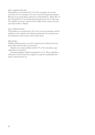 Lack of equipment/Spare parts 
This problem was mentioned by 17% of the enterprises. It was also 
viewed by 21% of enterprises to be the second most important problem. 
However it was particularly common in certain industries. About 48% of 
the total problems of the mining and quarrying sector were of this type. 
The problem was more common in the smaller urban centers and rural 
areas than in Dar es Salaam. 
Lack of Market/Customers 
This problem was mentioned by 18% of the surveyed enterprises and the 
problem was the ranked as the third most important. It was spread over 
most industries and in rural as well as urban areas. 
Other problems 
Finding suitable premises was more conspicuous for urban based enter-prises 
58 
rather than for those in rural areas. 
Transport was a major problem only for 3% of the enterprises, espe-cially 
those in rural areas. 
Government regulations ranked surprisingly low (5%). This is probably a 
reflection of the fact that most employers accept the considerable time 
taken to obtain licenses etc. 
 