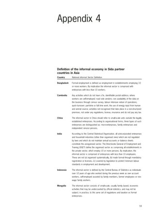 59 
Appendix 4 
Definition of the informal economy in Sida partner 
countries in Asia 
Country National Informal Sector Definition 
Bangladesh Formal employment is defined as employment in establishments employing 10 
or more workers. By implication the informal sector is comprised with 
enterprises with less than 10 workers. 
Cambodia Any activities which do not have a fix, identifiable postal address; where 
workers are self-employed; road side vendors; non availability of the data on 
the business through census survey; labour intensive nature of operations; 
quick turnover; part-time or full time work; the use of energy input from human 
and animal source; activities not recognised that take place in a non-structured 
premises, not under any regulations, license, insurance and do not pay any tax. 
China The informal sector in China should refer to small-scale units outside the legally 
established enterprises. According to organisational forms, three types of such 
enterprises are distinguished as: micro-enterprises, family enterprises and 
independent service persons. 
India According to the Central Statistical Organisation, all unincorporated enterprises 
and household industries (other than organised ones) which are not regulated 
by laws and which do not maintain annual accounts or balance sheets 
constitute the unorganised sector. The Directorate General of Employment and 
Training (DGET) define the organised sector as comprising all establishments in 
the private sector, which employ 10 or more persons. By implication, the 
informal sector is comprised of enterprises with less than 10 employees. 
These are not (a) organised systematically, (b) made formal through mandatory 
registration or licenses, (c) covered by legislation to protect minimum labour 
standards in employment and development. 
Indonesia The informal sector is defined by the Central Bureau of Statistics as individuals 
over 10 years of age who worked during the previous week as own account 
workers, self-employed assisted by family members, farmer employees or non-wage 
family workers. 
Mongolia The informal sector consists of small-scale, usually family based, economic 
activities that may be undercounted by official statistics, and may not be 
subject, in practice, to the same set of regulations and taxation as formal 
enterprises. 
 