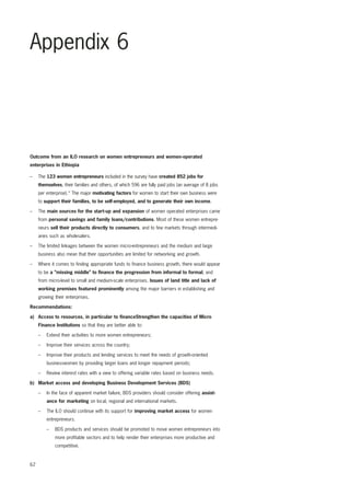 Appendix 6 
Outcome from an ILO research on women entrepreneurs and women-operated 
enterprises in Ethiopia 
– The 123 women entrepreneurs included in the survey have created 852 jobs for 
62 
themselves, their families and others, of which 596 are fully paid jobs (an average of 8 jobs 
per enterprise).* The major motivating factors for women to start their own business were 
to support their families, to be self-employed, and to generate their own income. 
– The main sources for the start-up and expansion of women operated enterprises came 
from personal savings and family loans/contributions. Most of these women entrepre-neurs 
sell their products directly to consumers, and to few markets through intermedi-aries 
such as wholesalers. 
– The limited linkages between the women micro-entrepreneurs and the medium and large 
business also mean that their opportunities are limited for networking and growth. 
– Where it comes to finding appropriate funds to finance business growth, there would appear 
to be a ”missing middle” to finance the progression from informal to formal, and 
from micro-level to small and medium-scale enterprises. Issues of land title and lack of 
working premises featured prominently among the major barriers in establishing and 
growing their enterprises. 
Recommendations: 
a) Access to resources, in particular to financeStrengthen the capacities of Micro 
Finance Institutions so that they are better able to: 
– Extend their activities to more women entrepreneurs; 
– Improve their services across the country; 
– Improve their products and lending services to meet the needs of growth-oriented 
businesswomen by providing larger loans and longer repayment periods; 
– Review interest rates with a view to offering variable rates based on business needs. 
b) Market access and developing Business Development Services (BDS) 
– In the face of apparent market failure, BDS providers should consider offering assist-ance 
for marketing on local, regional and international markets. 
– The ILO should continue with its support for improving market access for women 
entrepreneurs. 
– BDS products and services should be promoted to move women entrepreneurs into 
more profitable sectors and to help render their enterprises more productive and 
competitive. 
 