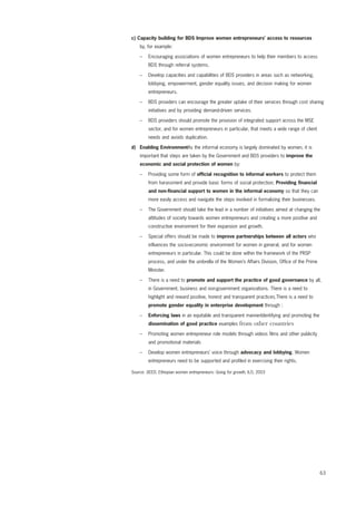 63 
c) Capacity building for BDS Improve women entrepreneurs’ access to resources 
by, for example: 
– Encouraging associations of women entrepreneurs to help their members to access 
BDS through referral systems. 
– Develop capacities and capabilities of BDS providers in areas such as networking, 
lobbying, empowerment, gender equality issues, and decision making for women 
entrepreneurs. 
– BDS providers can encourage the greater uptake of their services through cost sharing 
initiatives and by providing demand-driven services. 
– BDS providers should promote the provision of integrated support across the MSE 
sector, and for women entrepreneurs in particular, that meets a wide range of client 
needs and avoids duplication. 
d) Enabling EnvironmentAs the informal economy is largely dominated by women, it is 
important that steps are taken by the Government and BDS providers to improve the 
economic and social protection of women by: 
– Providing some form of official recognition to informal workers to protect them 
from harassment and provide basic forms of social protection; Providing financial 
and non-financial support to women in the informal economy so that they can 
more easily access and navigate the steps involved in formalizing their businesses. 
– The Government should take the lead in a number of initiatives aimed at changing the 
attitudes of society towards women entrepreneurs and creating a more positive and 
constructive environment for their expansion and growth. 
– Special offers should be made to improve partnerships between all actors who 
influences the socio-economic environment for women in general, and for women 
entrepreneurs in particular. This could be done within the framework of the PRSP 
process, and under the umbrella of the Women’s Affairs Division, Office of the Prime 
Minister. 
– There is a need to promote and support the practice of good governance by all, 
in Government, business and non-government organizations. There is a need to 
highlight and reward positive, honest and transparent practices.There is a need to 
promote gender equality in enterprise development through : 
– Enforcing laws in an equitable and transparent mannerIdentifying and promoting the 
dissemination of good practice examples from other countries 
– Promoting women entrepreneur role models through videos films and other publicity 
and promotional materials 
– Develop women entrepreneurs’ voice through advocacy and lobbying. Women 
entrepreneurs need to be supported and profiled in exercising their rights. 
Source: SEED, Ethiopian women entrepreneurs: Going for growth, ILO, 2003 
 