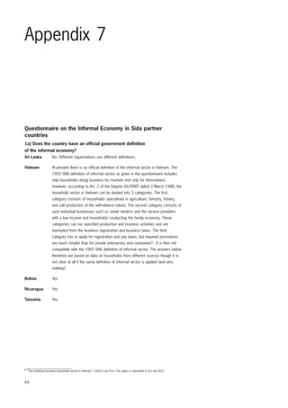 Appendix 7 
Questionnaire on the Informal Economy in Sida partner 
countries 
1a) Does the country have an official government definition 
of the informal economy? 
Sri Lanka No. Different organisations use different definitions. 
Vietnam At present there is no official definition of the informal sector in Vietnam. The 
64 
1993 SNA definition of informal sector as given in the questionnaire includes 
only households doing business for markets (not only for themselves). 
However, according to Art. 2 of the Degree 66/HDBT dated 2 March 1988, the 
household sector in Vietnam can be divided into 3 categories. The first 
category consists of households specialised in agriculture, forestry, fishery, 
and salt production of the self-reliance nature. The second category consists of 
such individual businesses such as street vendors and the service providers 
with a low income and households conducting the family economy. These 
categories can run specified production and business activities and are 
exempted from the business registration and business taxes. The third 
category has to apply for registration and pay taxes, but required procedures 
are much simpler than for private enterprises and companies81. It is then not 
compatible with the 1993 SNA definition of informal sector. The answers below 
therefore are based on data on households from different sources though it is 
not clear at all if the same definition of informal sector is applied (and very 
unlikely). 
Bolivia Yes 
Nicaragua Yes 
Tanzania Yes 
81 “The individual business household sector in Vietnam”. LEACO Law Firm. The paper is submitted to ILO and VCCI 
 