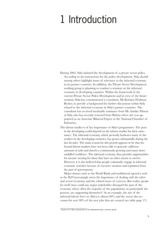 5 
1 Introduction 
During 2002, Sida initiated the development of a private sector policy. 
According to the instructions for the policy development, Sida should 
among others highlight issues of relevance to the informal economy 
in its partner countries. In addition, the Private Sector Development 
working group is planning to conduct a seminar on the informal 
economy in developing countries. Within the framework of the 
current Private Sector Policy Development and in view of the future 
seminar, Sida has commissioned a consultant, Ms Kristina Flodman 
Becker, to provide a background for further discussions within Sida 
related to the informal economy in Sida’s partner countries. The 
consultant has received invaluable assistance from Ms Annika Nilsson 
at Sida who has recently returned from Bolivia where she was ap-pointed 
as an Associate Bilateral Expert at the National Chamber of 
Industries. 
The labour market is of key importance to Sida’s programmes. The poor 
in the developing world depend on the labour market for their suste-nance. 
The informal economy, which presently harbours many of the 
workers in the developing countries, has grown substantially during the 
last decades. The main reason for this growth appears to be that the 
formal labour markets have not been able to generate sufficient 
amounts of jobs and absorb a continuously growing and many times 
unskilled workforce. The informal economy thus provides opportunities 
for income earning for those that have no other means to survive. 
However, it is also believed that people voluntarily engage in informal 
economic activities because of excessive taxation and regulation from 
the part of governments. 
Major donors such as the World Bank and multilateral agencies such 
as the ILO increasingly stress the importance of dealing with the infor-mal 
sector/economy and the related issues of concern. But reality speaks 
for itself: how could any major stakeholder disregard the part of the 
economy where often the majority of the populations, in particularly the 
poorest, are supporting themselves? As an example, the size of the 
informal labour force in Africa is almost 80% and the sector also ac-counts 
for over 90% of the new jobs that are created (see table page 17). 
2 Section 5.4.5, Main characteristics of the development policy: economic growth 
 