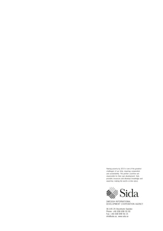 Halving poverty by 2015 is one of the greatest 
challenges of our time, requiring cooperation 
and sustainability. The partner countries are 
responsible for their own development. Sida 
provides resources and develops knowledge and 
expertise, making the world a richer place. 
SWEDISH INTERNATIONAL 
DEVELOPMENT COOPERATION AGENCY 
SE-105 25 Stockholm Sweden 
Phone: +46 (0)8 698 50 00 
Fax: +46 (0)8 698 56 15 
info@sida.se, www.sida.se 
