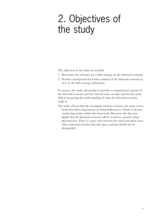 2. Objectives of 
the study 
The objectives of the study are twofold: 
1. Determine the relevance for a Sida strategy on the informal economy. 
2. Provide a background for further analysis of the informal economy in 
7 
view of the Sida strategy elaboration. 
In essence, this study will attempt to provide a comprehensive picture of 
the informal economy and the relevant issues at stake and thereby assist 
Sida in deepening the understanding of what the informal economy 
really is. 
The study will not directly encompass on-farm activities, the main reason 
being that Sida’s department on Natural Resources (Natur) is already 
conducting studies within this framework. However, this does not 
signify that the informal economy will be viewed as a purely urban 
phenomenon. There is a grey zone between the rural and urban areas 
where informal activities also take place and that should not be 
disregarded. 
 