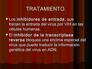 TRATAMIENTO.TRATAMIENTO.
Los Los inhibidores de entradainhibidores de entrada , que, que
frenan la entrada del virus por VIH en lasfrenan la entrada del virus por VIH en las
células humanas. células humanas. 
El El inhibidor de la transcriptasainhibidor de la transcriptasa
reversareversa bloquea una encima especial del bloquea una encima especial del
virus que puede traducir la informaciónvirus que puede traducir la información
genética del virus en ADN.genética del virus en ADN.
 