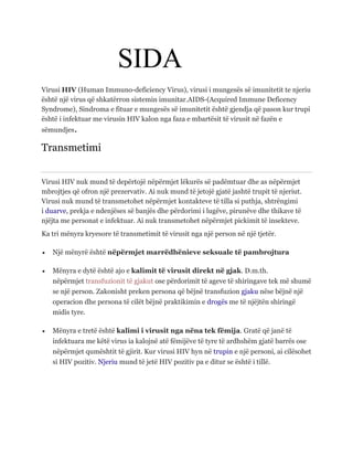 SIDA
Virusi HIV (Human Immuno-deficiency Virus), virusi i mungesës së imunitetit te njeriu
është një virus që shkatërron sistemin imunitar.AIDS-(Acquired Immune Deficency
Syndrome), Sindroma e fituar e mungesës së imunitetit është gjendja që pason kur trupi
është i infektuar me virusin HIV kalon nga faza e mbartësit të virusit në fazën e
sëmundjes.
Transmetimi
Virusi HIV nuk mund të depërtojë nëpërmjet lëkurës së padëmtuar dhe as nëpërmjet
mbrojtjes që ofron një prezervativ. Ai nuk mund të jetojë gjatë jashtë trupit të njeriut.
Virusi nuk mund të transmetohet nëpërmjet kontakteve të tilla si puthja, shtrëngimi
i duarve, prekja e ndenjëses së banjës dhe përdorimi i lugëve, pirunëve dhe thikave të
njëjta me personat e infektuar. Ai nuk transmetohet nëpërmjet pickimit të insekteve.
Ka tri mënyra kryesore të transmetimit të virusit nga një person në një tjetër.
 Një mënyrë është nëpërmjet marrëdhënieve seksuale të pambrojtura
 Mënyra e dytë është ajo e kalimit të virusit direkt në gjak. D.m.th.
nëpërmjet transfuzionit të gjakut ose përdorimit të ageve të shiringave tek më shumë
se një person. Zakonisht preken persona që bëjnë transfuzion gjaku nëse bëjnë një
operacion dhe persona të cilët bëjnë praktikimin e drogës me të njëjtën shiringë
midis tyre.
 Mënyra e tretë është kalimi i virusit nga nëna tek fëmija. Gratë që janë të
infektuara me këtë virus ia kalojnë atë fëmijëve të tyre të ardhshëm gjatë barrës ose
nëpërmjet qumështit të gjirit. Kur virusi HIV hyn në trupin e një personi, ai cilësohet
si HIV pozitiv. Njeriu mund të jetë HIV pozitiv pa e ditur se është i tillë.
 