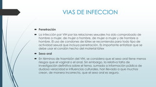 VIAS DE INFECCION
 Penetración
 La infección por VIH por las relaciones sexuales ha sido comprobado de
hombre a mujer, de mujer a hombre, de mujer a mujer y de hombre a
hombre. El uso de condones de látex se recomienda para todo tipo de
actividad sexual que incluya penetración. Es importante enfatizar que se
debe usar el condón hecho del material látex
 Sexo oral
 En términos de trasmisión del VIH, se considera que el sexo oral tiene menos
riesgos que el vaginal o el anal. Sin embargo, la relativa falta de
investigación definitiva sobre el tema, sumada a información pública de
dudosa veracidad e influencias culturales, han llevado a que muchos
crean, de manera incorrecta, que el sexo oral es seguro.
 
