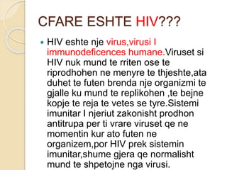 CFARE ESHTE HIV???
 HIV eshte nje virus,virusi I
immunodeficences humane.Viruset si
HIV nuk mund te rriten ose te
riprodhohen ne menyre te thjeshte,ata
duhet te futen brenda nje organizmi te
gjalle ku mund te replikohen ,te bejne
kopje te reja te vetes se tyre.Sistemi
imunitar I njeriut zakonisht prodhon
antitrupa per ti vrare viruset qe ne
momentin kur ato futen ne
organizem,por HIV prek sistemin
imunitar,shume gjera qe normalisht
mund te shpetojne nga virusi.
 