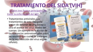 TRATAMIENTO DEL SIDA (VIH)
Existen tres formas principales de
tratar la enfermedad del VIH:
• Tratamientos antivirales: Los
tratamientos de esta categoría
tratan de detener de una forma u
otra el avance del virus dentro del
cuerpo. Un ejemplo es la acción de
las sustancias antirretrovirales sobre
las enzimas (las cuales se encargan
de la reproducción del virus en las
células).
 