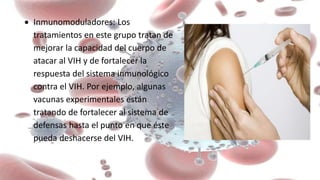  Inmunomoduladores: Los
tratamientos en este grupo tratan de
mejorar la capacidad del cuerpo de
atacar al VIH y de fortalecer la
respuesta del sistema inmunológico
contra el VIH. Por ejemplo, algunas
vacunas experimentales están
tratando de fortalecer al sistema de
defensas hasta el punto en que éste
pueda deshacerse del VIH.
 